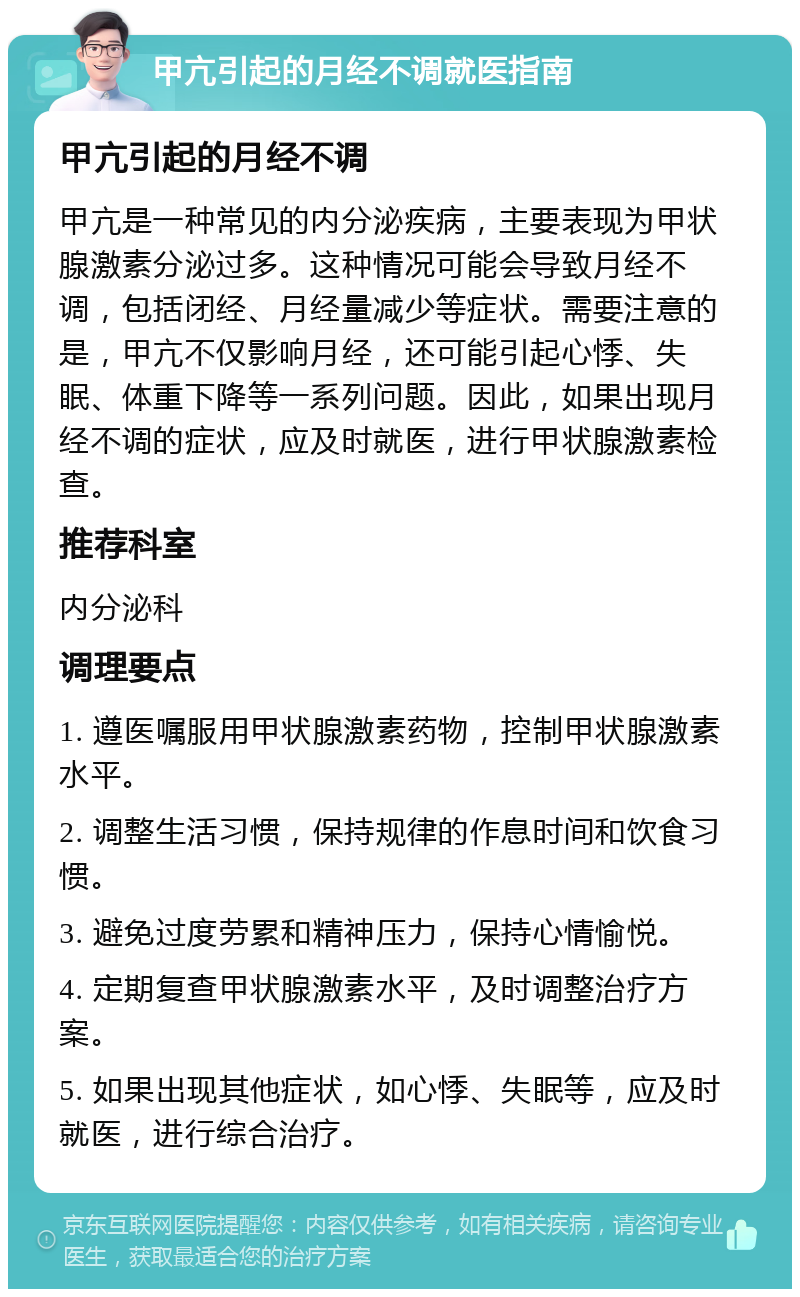 甲亢引起的月经不调就医指南 甲亢引起的月经不调 甲亢是一种常见的内分泌疾病，主要表现为甲状腺激素分泌过多。这种情况可能会导致月经不调，包括闭经、月经量减少等症状。需要注意的是，甲亢不仅影响月经，还可能引起心悸、失眠、体重下降等一系列问题。因此，如果出现月经不调的症状，应及时就医，进行甲状腺激素检查。 推荐科室 内分泌科 调理要点 1. 遵医嘱服用甲状腺激素药物，控制甲状腺激素水平。 2. 调整生活习惯，保持规律的作息时间和饮食习惯。 3. 避免过度劳累和精神压力，保持心情愉悦。 4. 定期复查甲状腺激素水平，及时调整治疗方案。 5. 如果出现其他症状，如心悸、失眠等，应及时就医，进行综合治疗。