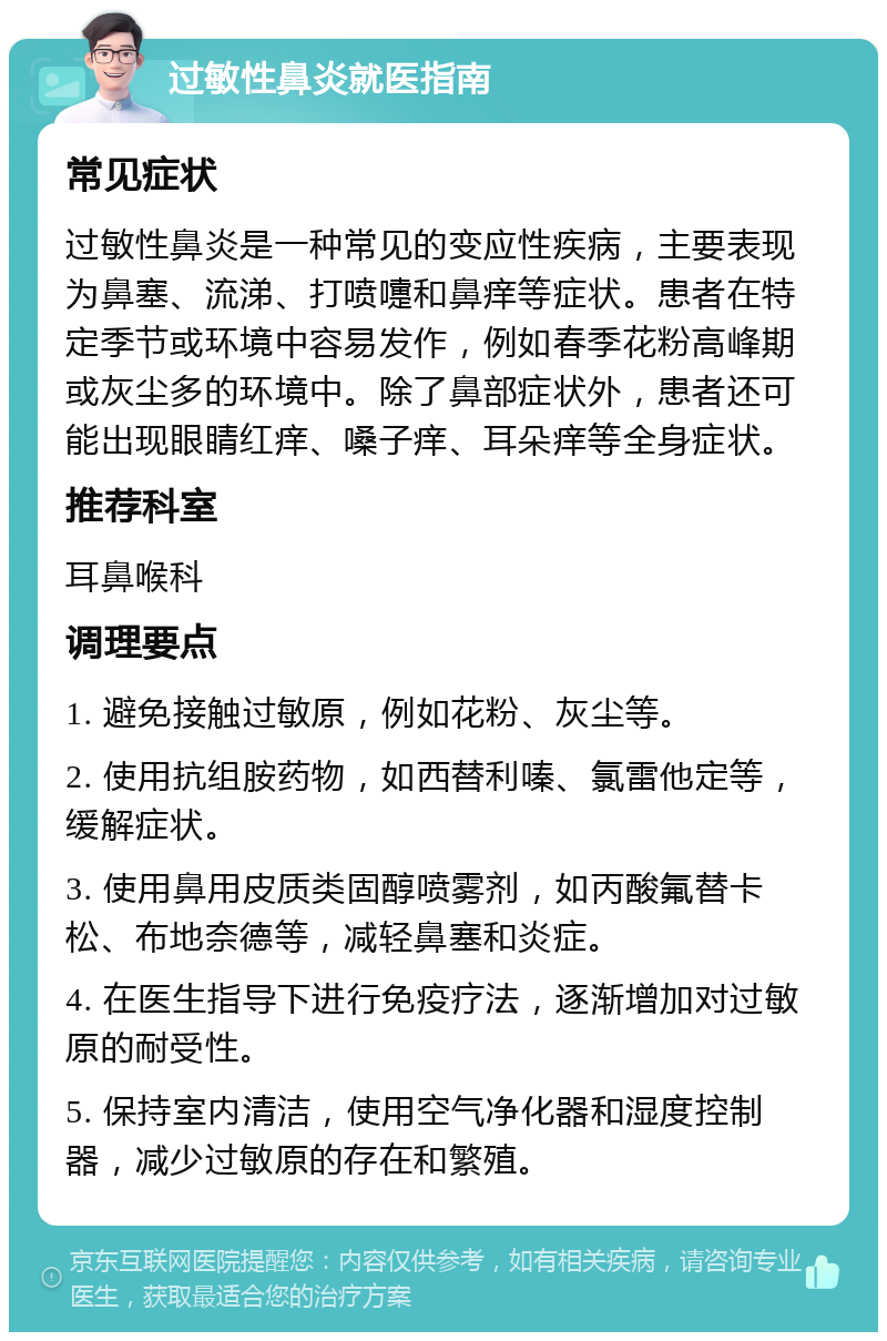 过敏性鼻炎就医指南 常见症状 过敏性鼻炎是一种常见的变应性疾病，主要表现为鼻塞、流涕、打喷嚏和鼻痒等症状。患者在特定季节或环境中容易发作，例如春季花粉高峰期或灰尘多的环境中。除了鼻部症状外，患者还可能出现眼睛红痒、嗓子痒、耳朵痒等全身症状。 推荐科室 耳鼻喉科 调理要点 1. 避免接触过敏原，例如花粉、灰尘等。 2. 使用抗组胺药物，如西替利嗪、氯雷他定等，缓解症状。 3. 使用鼻用皮质类固醇喷雾剂，如丙酸氟替卡松、布地奈德等，减轻鼻塞和炎症。 4. 在医生指导下进行免疫疗法，逐渐增加对过敏原的耐受性。 5. 保持室内清洁，使用空气净化器和湿度控制器，减少过敏原的存在和繁殖。