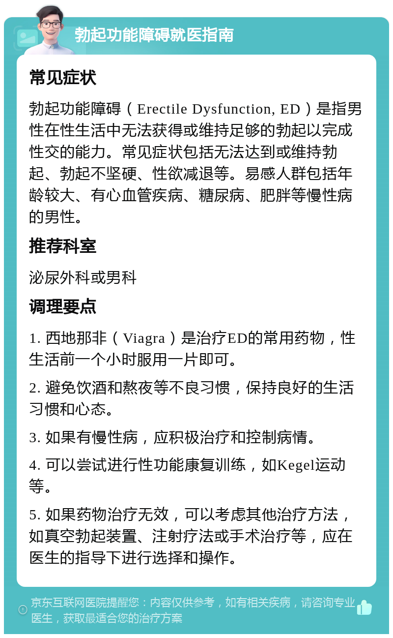 勃起功能障碍就医指南 常见症状 勃起功能障碍（Erectile Dysfunction, ED）是指男性在性生活中无法获得或维持足够的勃起以完成性交的能力。常见症状包括无法达到或维持勃起、勃起不坚硬、性欲减退等。易感人群包括年龄较大、有心血管疾病、糖尿病、肥胖等慢性病的男性。 推荐科室 泌尿外科或男科 调理要点 1. 西地那非（Viagra）是治疗ED的常用药物，性生活前一个小时服用一片即可。 2. 避免饮酒和熬夜等不良习惯，保持良好的生活习惯和心态。 3. 如果有慢性病，应积极治疗和控制病情。 4. 可以尝试进行性功能康复训练，如Kegel运动等。 5. 如果药物治疗无效，可以考虑其他治疗方法，如真空勃起装置、注射疗法或手术治疗等，应在医生的指导下进行选择和操作。