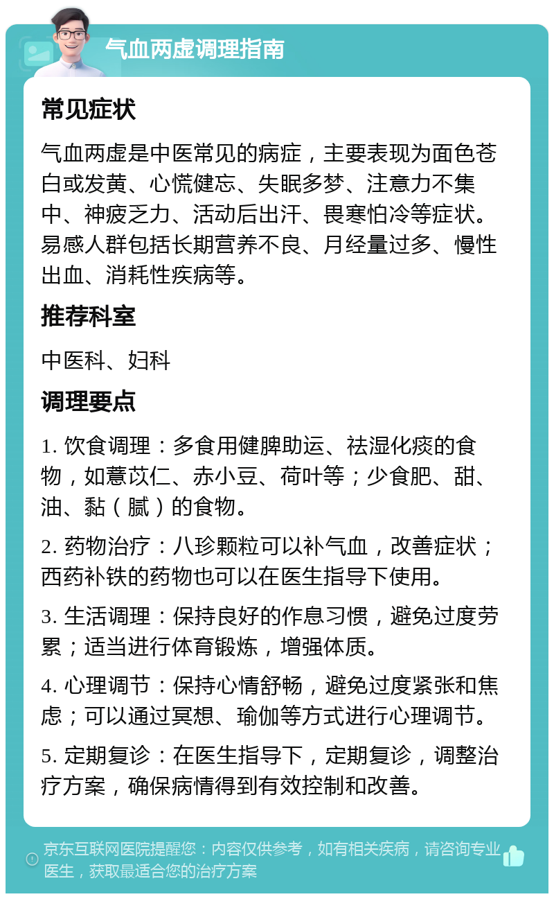 气血两虚调理指南 常见症状 气血两虚是中医常见的病症，主要表现为面色苍白或发黄、心慌健忘、失眠多梦、注意力不集中、神疲乏力、活动后出汗、畏寒怕冷等症状。易感人群包括长期营养不良、月经量过多、慢性出血、消耗性疾病等。 推荐科室 中医科、妇科 调理要点 1. 饮食调理：多食用健脾助运、祛湿化痰的食物，如薏苡仁、赤小豆、荷叶等；少食肥、甜、油、黏（腻）的食物。 2. 药物治疗：八珍颗粒可以补气血，改善症状；西药补铁的药物也可以在医生指导下使用。 3. 生活调理：保持良好的作息习惯，避免过度劳累；适当进行体育锻炼，增强体质。 4. 心理调节：保持心情舒畅，避免过度紧张和焦虑；可以通过冥想、瑜伽等方式进行心理调节。 5. 定期复诊：在医生指导下，定期复诊，调整治疗方案，确保病情得到有效控制和改善。