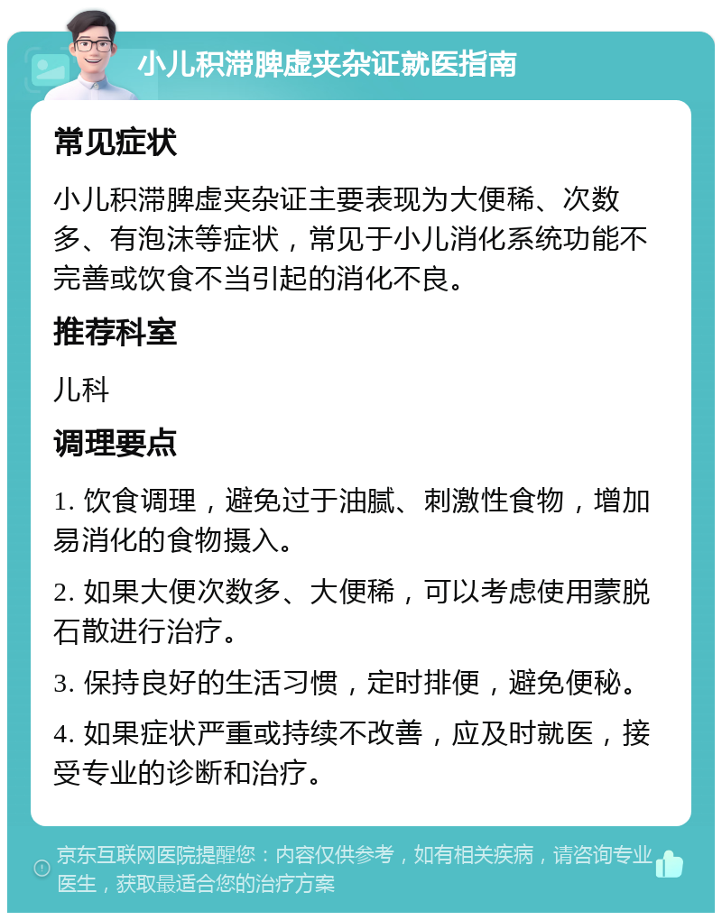 小儿积滞脾虚夹杂证就医指南 常见症状 小儿积滞脾虚夹杂证主要表现为大便稀、次数多、有泡沫等症状，常见于小儿消化系统功能不完善或饮食不当引起的消化不良。 推荐科室 儿科 调理要点 1. 饮食调理，避免过于油腻、刺激性食物，增加易消化的食物摄入。 2. 如果大便次数多、大便稀，可以考虑使用蒙脱石散进行治疗。 3. 保持良好的生活习惯，定时排便，避免便秘。 4. 如果症状严重或持续不改善，应及时就医，接受专业的诊断和治疗。