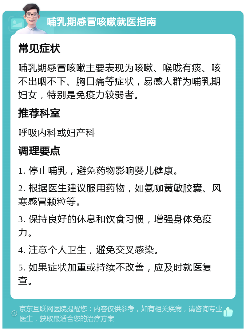 哺乳期感冒咳嗽就医指南 常见症状 哺乳期感冒咳嗽主要表现为咳嗽、喉咙有痰、咳不出咽不下、胸口痛等症状，易感人群为哺乳期妇女，特别是免疫力较弱者。 推荐科室 呼吸内科或妇产科 调理要点 1. 停止哺乳，避免药物影响婴儿健康。 2. 根据医生建议服用药物，如氨咖黄敏胶囊、风寒感冒颗粒等。 3. 保持良好的休息和饮食习惯，增强身体免疫力。 4. 注意个人卫生，避免交叉感染。 5. 如果症状加重或持续不改善，应及时就医复查。