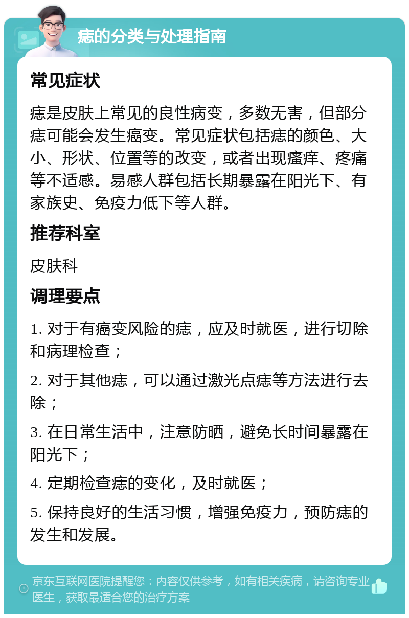 痣的分类与处理指南 常见症状 痣是皮肤上常见的良性病变，多数无害，但部分痣可能会发生癌变。常见症状包括痣的颜色、大小、形状、位置等的改变，或者出现瘙痒、疼痛等不适感。易感人群包括长期暴露在阳光下、有家族史、免疫力低下等人群。 推荐科室 皮肤科 调理要点 1. 对于有癌变风险的痣，应及时就医，进行切除和病理检查； 2. 对于其他痣，可以通过激光点痣等方法进行去除； 3. 在日常生活中，注意防晒，避免长时间暴露在阳光下； 4. 定期检查痣的变化，及时就医； 5. 保持良好的生活习惯，增强免疫力，预防痣的发生和发展。