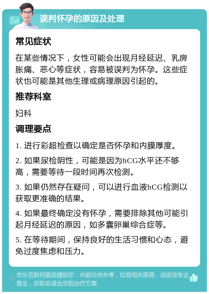 误判怀孕的原因及处理 常见症状 在某些情况下，女性可能会出现月经延迟、乳房胀痛、恶心等症状，容易被误判为怀孕。这些症状也可能是其他生理或病理原因引起的。 推荐科室 妇科 调理要点 1. 进行彩超检查以确定是否怀孕和内膜厚度。 2. 如果尿检阴性，可能是因为hCG水平还不够高，需要等待一段时间再次检测。 3. 如果仍然存在疑问，可以进行血液hCG检测以获取更准确的结果。 4. 如果最终确定没有怀孕，需要排除其他可能引起月经延迟的原因，如多囊卵巢综合症等。 5. 在等待期间，保持良好的生活习惯和心态，避免过度焦虑和压力。