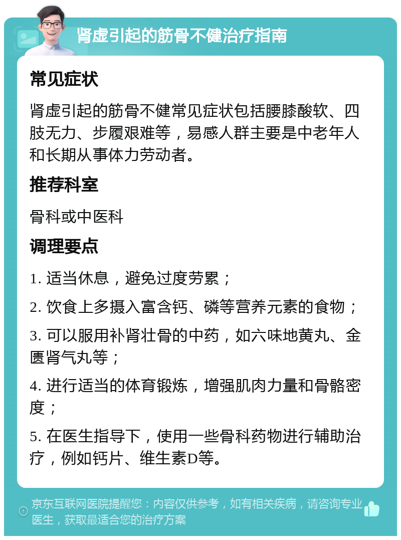 肾虚引起的筋骨不健治疗指南 常见症状 肾虚引起的筋骨不健常见症状包括腰膝酸软、四肢无力、步履艰难等，易感人群主要是中老年人和长期从事体力劳动者。 推荐科室 骨科或中医科 调理要点 1. 适当休息，避免过度劳累； 2. 饮食上多摄入富含钙、磷等营养元素的食物； 3. 可以服用补肾壮骨的中药，如六味地黄丸、金匮肾气丸等； 4. 进行适当的体育锻炼，增强肌肉力量和骨骼密度； 5. 在医生指导下，使用一些骨科药物进行辅助治疗，例如钙片、维生素D等。