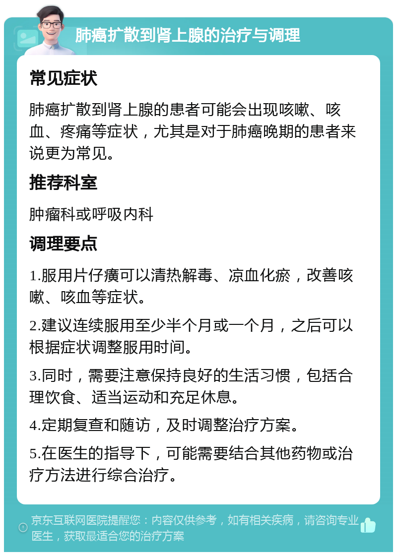 肺癌扩散到肾上腺的治疗与调理 常见症状 肺癌扩散到肾上腺的患者可能会出现咳嗽、咳血、疼痛等症状，尤其是对于肺癌晚期的患者来说更为常见。 推荐科室 肿瘤科或呼吸内科 调理要点 1.服用片仔癀可以清热解毒、凉血化瘀，改善咳嗽、咳血等症状。 2.建议连续服用至少半个月或一个月，之后可以根据症状调整服用时间。 3.同时，需要注意保持良好的生活习惯，包括合理饮食、适当运动和充足休息。 4.定期复查和随访，及时调整治疗方案。 5.在医生的指导下，可能需要结合其他药物或治疗方法进行综合治疗。