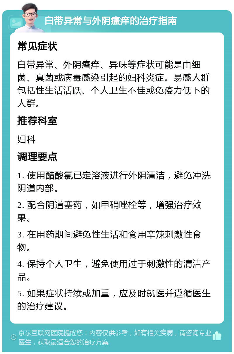 白带异常与外阴瘙痒的治疗指南 常见症状 白带异常、外阴瘙痒、异味等症状可能是由细菌、真菌或病毒感染引起的妇科炎症。易感人群包括性生活活跃、个人卫生不佳或免疫力低下的人群。 推荐科室 妇科 调理要点 1. 使用醋酸氯已定溶液进行外阴清洁，避免冲洗阴道内部。 2. 配合阴道塞药，如甲硝唑栓等，增强治疗效果。 3. 在用药期间避免性生活和食用辛辣刺激性食物。 4. 保持个人卫生，避免使用过于刺激性的清洁产品。 5. 如果症状持续或加重，应及时就医并遵循医生的治疗建议。