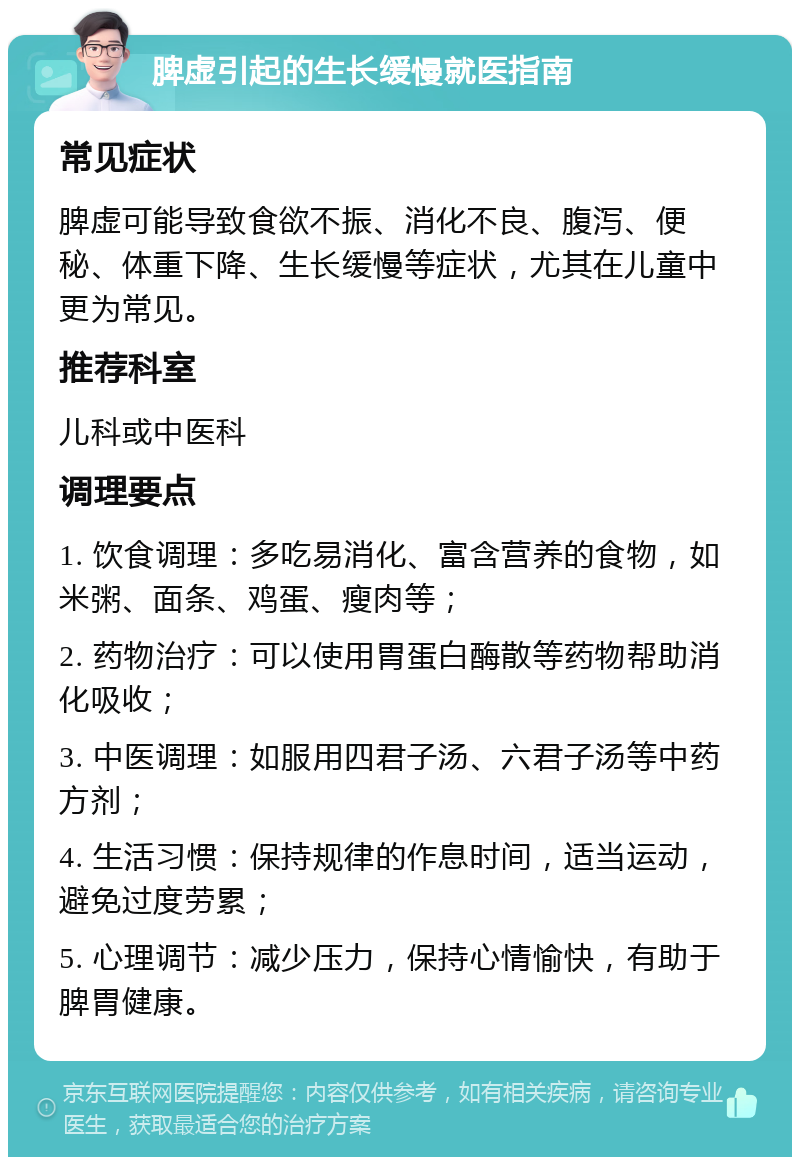 脾虚引起的生长缓慢就医指南 常见症状 脾虚可能导致食欲不振、消化不良、腹泻、便秘、体重下降、生长缓慢等症状，尤其在儿童中更为常见。 推荐科室 儿科或中医科 调理要点 1. 饮食调理：多吃易消化、富含营养的食物，如米粥、面条、鸡蛋、瘦肉等； 2. 药物治疗：可以使用胃蛋白酶散等药物帮助消化吸收； 3. 中医调理：如服用四君子汤、六君子汤等中药方剂； 4. 生活习惯：保持规律的作息时间，适当运动，避免过度劳累； 5. 心理调节：减少压力，保持心情愉快，有助于脾胃健康。