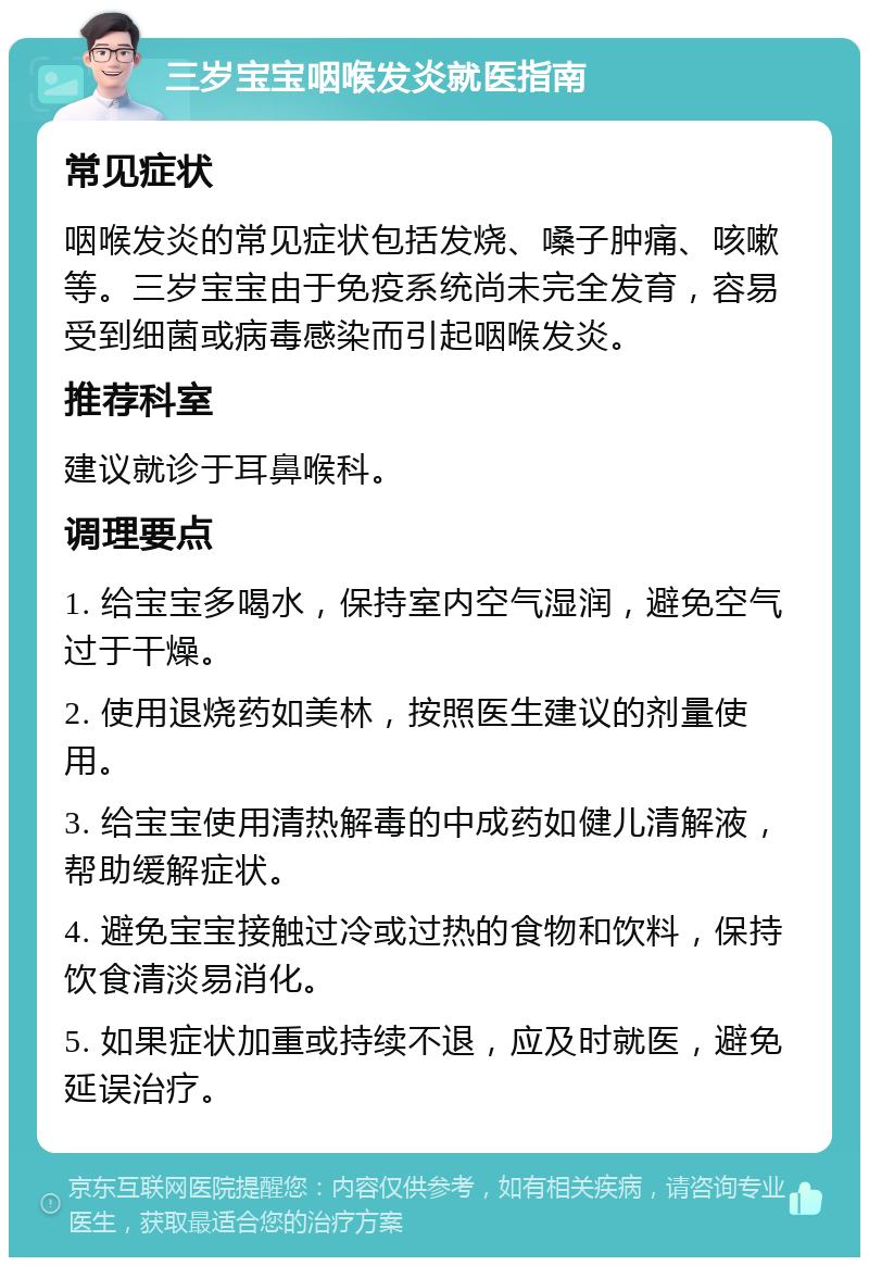 三岁宝宝咽喉发炎就医指南 常见症状 咽喉发炎的常见症状包括发烧、嗓子肿痛、咳嗽等。三岁宝宝由于免疫系统尚未完全发育，容易受到细菌或病毒感染而引起咽喉发炎。 推荐科室 建议就诊于耳鼻喉科。 调理要点 1. 给宝宝多喝水，保持室内空气湿润，避免空气过于干燥。 2. 使用退烧药如美林，按照医生建议的剂量使用。 3. 给宝宝使用清热解毒的中成药如健儿清解液，帮助缓解症状。 4. 避免宝宝接触过冷或过热的食物和饮料，保持饮食清淡易消化。 5. 如果症状加重或持续不退，应及时就医，避免延误治疗。