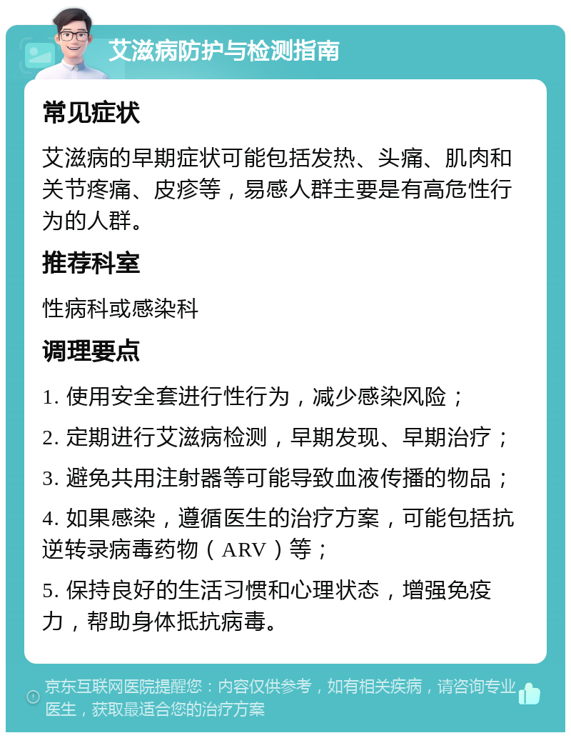 艾滋病防护与检测指南 常见症状 艾滋病的早期症状可能包括发热、头痛、肌肉和关节疼痛、皮疹等，易感人群主要是有高危性行为的人群。 推荐科室 性病科或感染科 调理要点 1. 使用安全套进行性行为，减少感染风险； 2. 定期进行艾滋病检测，早期发现、早期治疗； 3. 避免共用注射器等可能导致血液传播的物品； 4. 如果感染，遵循医生的治疗方案，可能包括抗逆转录病毒药物（ARV）等； 5. 保持良好的生活习惯和心理状态，增强免疫力，帮助身体抵抗病毒。