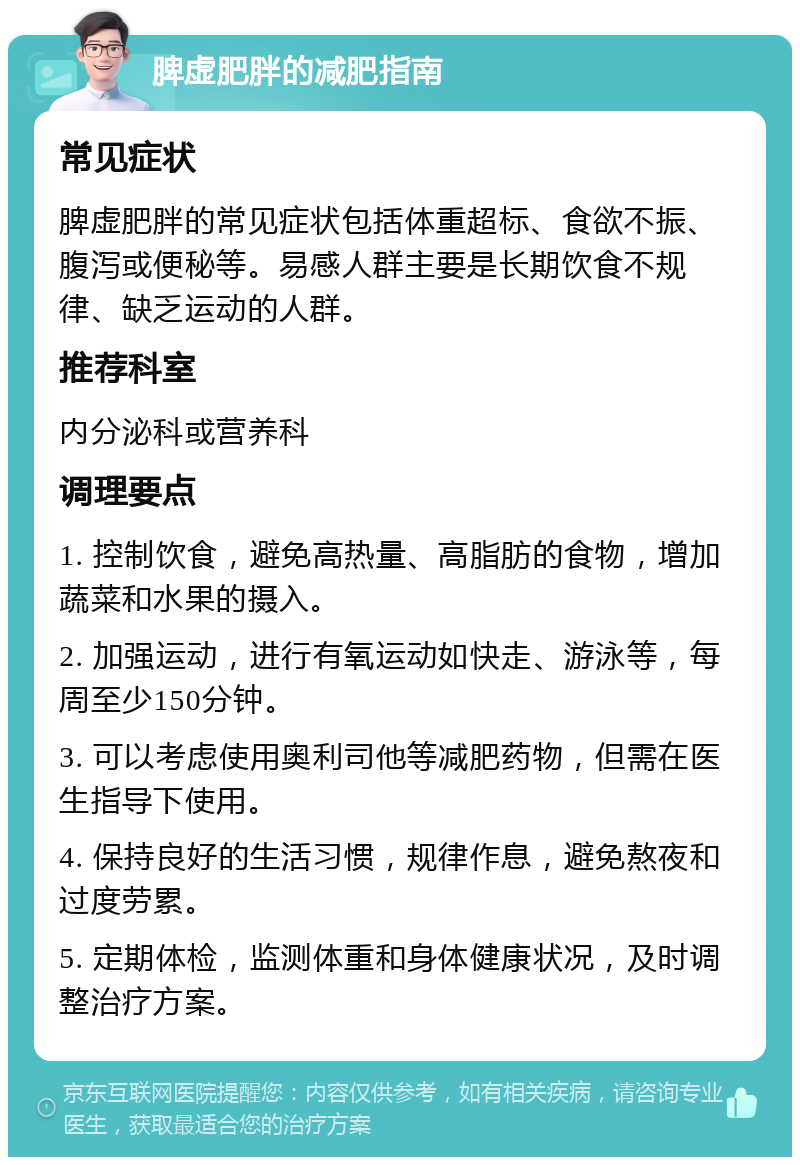 脾虚肥胖的减肥指南 常见症状 脾虚肥胖的常见症状包括体重超标、食欲不振、腹泻或便秘等。易感人群主要是长期饮食不规律、缺乏运动的人群。 推荐科室 内分泌科或营养科 调理要点 1. 控制饮食，避免高热量、高脂肪的食物，增加蔬菜和水果的摄入。 2. 加强运动，进行有氧运动如快走、游泳等，每周至少150分钟。 3. 可以考虑使用奥利司他等减肥药物，但需在医生指导下使用。 4. 保持良好的生活习惯，规律作息，避免熬夜和过度劳累。 5. 定期体检，监测体重和身体健康状况，及时调整治疗方案。