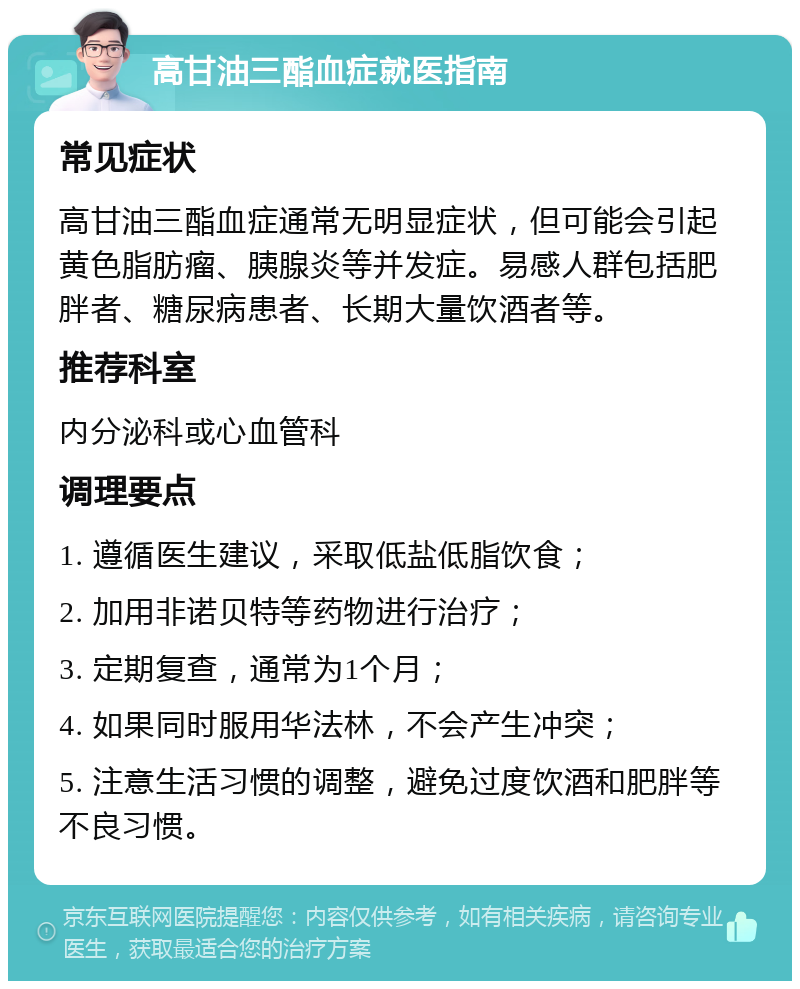 高甘油三酯血症就医指南 常见症状 高甘油三酯血症通常无明显症状，但可能会引起黄色脂肪瘤、胰腺炎等并发症。易感人群包括肥胖者、糖尿病患者、长期大量饮酒者等。 推荐科室 内分泌科或心血管科 调理要点 1. 遵循医生建议，采取低盐低脂饮食； 2. 加用非诺贝特等药物进行治疗； 3. 定期复查，通常为1个月； 4. 如果同时服用华法林，不会产生冲突； 5. 注意生活习惯的调整，避免过度饮酒和肥胖等不良习惯。