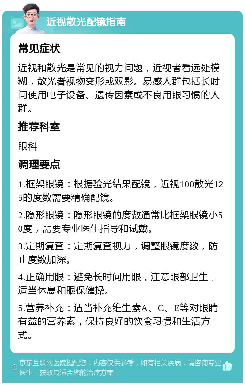 近视散光配镜指南 常见症状 近视和散光是常见的视力问题，近视者看远处模糊，散光者视物变形或双影。易感人群包括长时间使用电子设备、遗传因素或不良用眼习惯的人群。 推荐科室 眼科 调理要点 1.框架眼镜：根据验光结果配镜，近视100散光125的度数需要精确配镜。 2.隐形眼镜：隐形眼镜的度数通常比框架眼镜小50度，需要专业医生指导和试戴。 3.定期复查：定期复查视力，调整眼镜度数，防止度数加深。 4.正确用眼：避免长时间用眼，注意眼部卫生，适当休息和眼保健操。 5.营养补充：适当补充维生素A、C、E等对眼睛有益的营养素，保持良好的饮食习惯和生活方式。