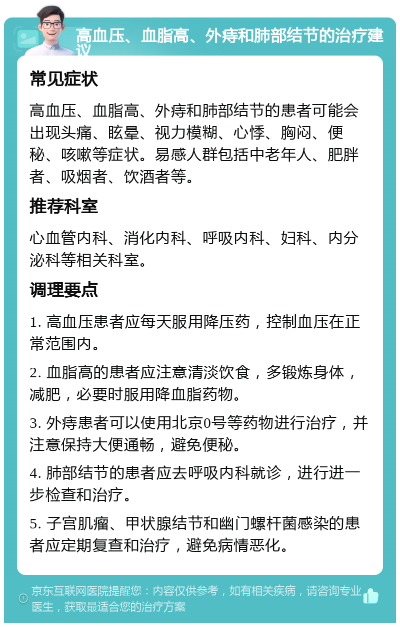 高血压、血脂高、外痔和肺部结节的治疗建议 常见症状 高血压、血脂高、外痔和肺部结节的患者可能会出现头痛、眩晕、视力模糊、心悸、胸闷、便秘、咳嗽等症状。易感人群包括中老年人、肥胖者、吸烟者、饮酒者等。 推荐科室 心血管内科、消化内科、呼吸内科、妇科、内分泌科等相关科室。 调理要点 1. 高血压患者应每天服用降压药，控制血压在正常范围内。 2. 血脂高的患者应注意清淡饮食，多锻炼身体，减肥，必要时服用降血脂药物。 3. 外痔患者可以使用北京0号等药物进行治疗，并注意保持大便通畅，避免便秘。 4. 肺部结节的患者应去呼吸内科就诊，进行进一步检查和治疗。 5. 子宫肌瘤、甲状腺结节和幽门螺杆菌感染的患者应定期复查和治疗，避免病情恶化。