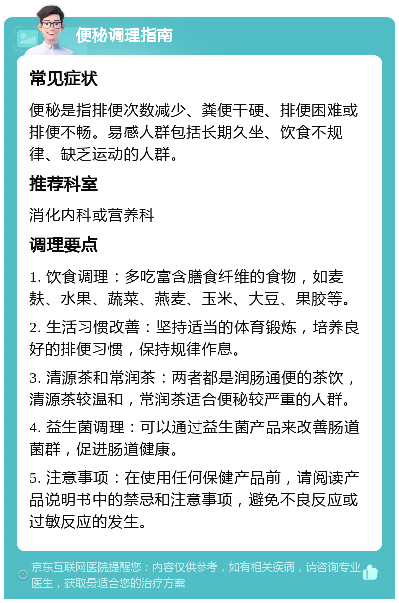 便秘调理指南 常见症状 便秘是指排便次数减少、粪便干硬、排便困难或排便不畅。易感人群包括长期久坐、饮食不规律、缺乏运动的人群。 推荐科室 消化内科或营养科 调理要点 1. 饮食调理：多吃富含膳食纤维的食物，如麦麸、水果、蔬菜、燕麦、玉米、大豆、果胶等。 2. 生活习惯改善：坚持适当的体育锻炼，培养良好的排便习惯，保持规律作息。 3. 清源茶和常润茶：两者都是润肠通便的茶饮，清源茶较温和，常润茶适合便秘较严重的人群。 4. 益生菌调理：可以通过益生菌产品来改善肠道菌群，促进肠道健康。 5. 注意事项：在使用任何保健产品前，请阅读产品说明书中的禁忌和注意事项，避免不良反应或过敏反应的发生。