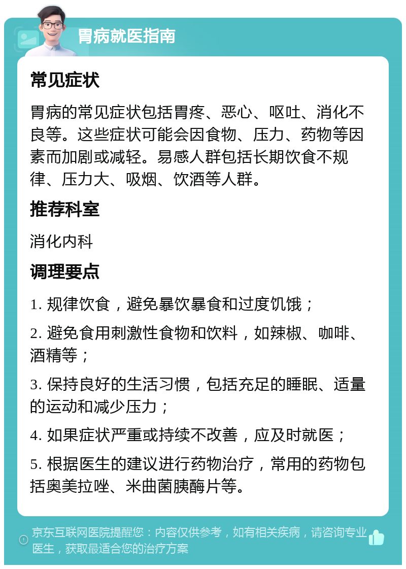 胃病就医指南 常见症状 胃病的常见症状包括胃疼、恶心、呕吐、消化不良等。这些症状可能会因食物、压力、药物等因素而加剧或减轻。易感人群包括长期饮食不规律、压力大、吸烟、饮酒等人群。 推荐科室 消化内科 调理要点 1. 规律饮食，避免暴饮暴食和过度饥饿； 2. 避免食用刺激性食物和饮料，如辣椒、咖啡、酒精等； 3. 保持良好的生活习惯，包括充足的睡眠、适量的运动和减少压力； 4. 如果症状严重或持续不改善，应及时就医； 5. 根据医生的建议进行药物治疗，常用的药物包括奥美拉唑、米曲菌胰酶片等。