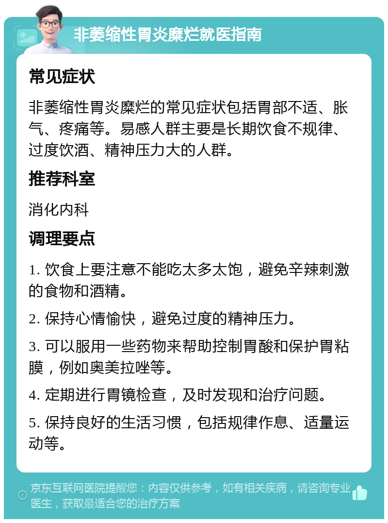 非萎缩性胃炎糜烂就医指南 常见症状 非萎缩性胃炎糜烂的常见症状包括胃部不适、胀气、疼痛等。易感人群主要是长期饮食不规律、过度饮酒、精神压力大的人群。 推荐科室 消化内科 调理要点 1. 饮食上要注意不能吃太多太饱，避免辛辣刺激的食物和酒精。 2. 保持心情愉快，避免过度的精神压力。 3. 可以服用一些药物来帮助控制胃酸和保护胃粘膜，例如奥美拉唑等。 4. 定期进行胃镜检查，及时发现和治疗问题。 5. 保持良好的生活习惯，包括规律作息、适量运动等。