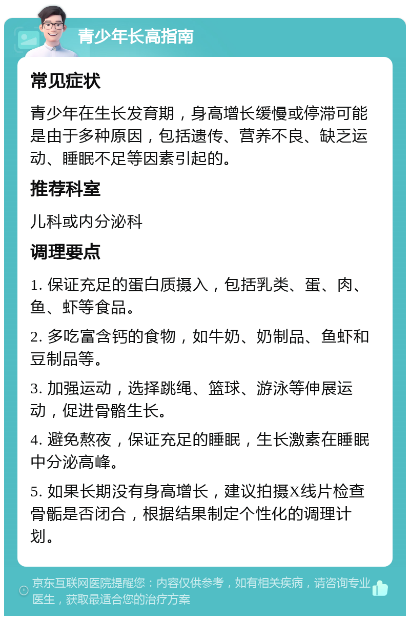 青少年长高指南 常见症状 青少年在生长发育期，身高增长缓慢或停滞可能是由于多种原因，包括遗传、营养不良、缺乏运动、睡眠不足等因素引起的。 推荐科室 儿科或内分泌科 调理要点 1. 保证充足的蛋白质摄入，包括乳类、蛋、肉、鱼、虾等食品。 2. 多吃富含钙的食物，如牛奶、奶制品、鱼虾和豆制品等。 3. 加强运动，选择跳绳、篮球、游泳等伸展运动，促进骨骼生长。 4. 避免熬夜，保证充足的睡眠，生长激素在睡眠中分泌高峰。 5. 如果长期没有身高增长，建议拍摄X线片检查骨骺是否闭合，根据结果制定个性化的调理计划。