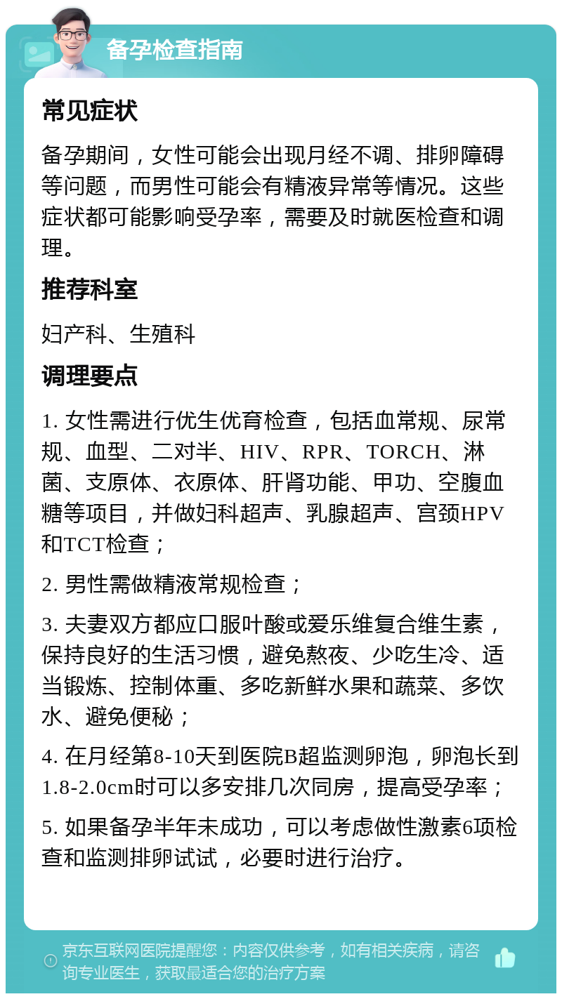 备孕检查指南 常见症状 备孕期间，女性可能会出现月经不调、排卵障碍等问题，而男性可能会有精液异常等情况。这些症状都可能影响受孕率，需要及时就医检查和调理。 推荐科室 妇产科、生殖科 调理要点 1. 女性需进行优生优育检查，包括血常规、尿常规、血型、二对半、HIV、RPR、TORCH、淋菌、支原体、衣原体、肝肾功能、甲功、空腹血糖等项目，并做妇科超声、乳腺超声、宫颈HPV和TCT检查； 2. 男性需做精液常规检查； 3. 夫妻双方都应口服叶酸或爱乐维复合维生素，保持良好的生活习惯，避免熬夜、少吃生冷、适当锻炼、控制体重、多吃新鲜水果和蔬菜、多饮水、避免便秘； 4. 在月经第8-10天到医院B超监测卵泡，卵泡长到1.8-2.0cm时可以多安排几次同房，提高受孕率； 5. 如果备孕半年未成功，可以考虑做性激素6项检查和监测排卵试试，必要时进行治疗。