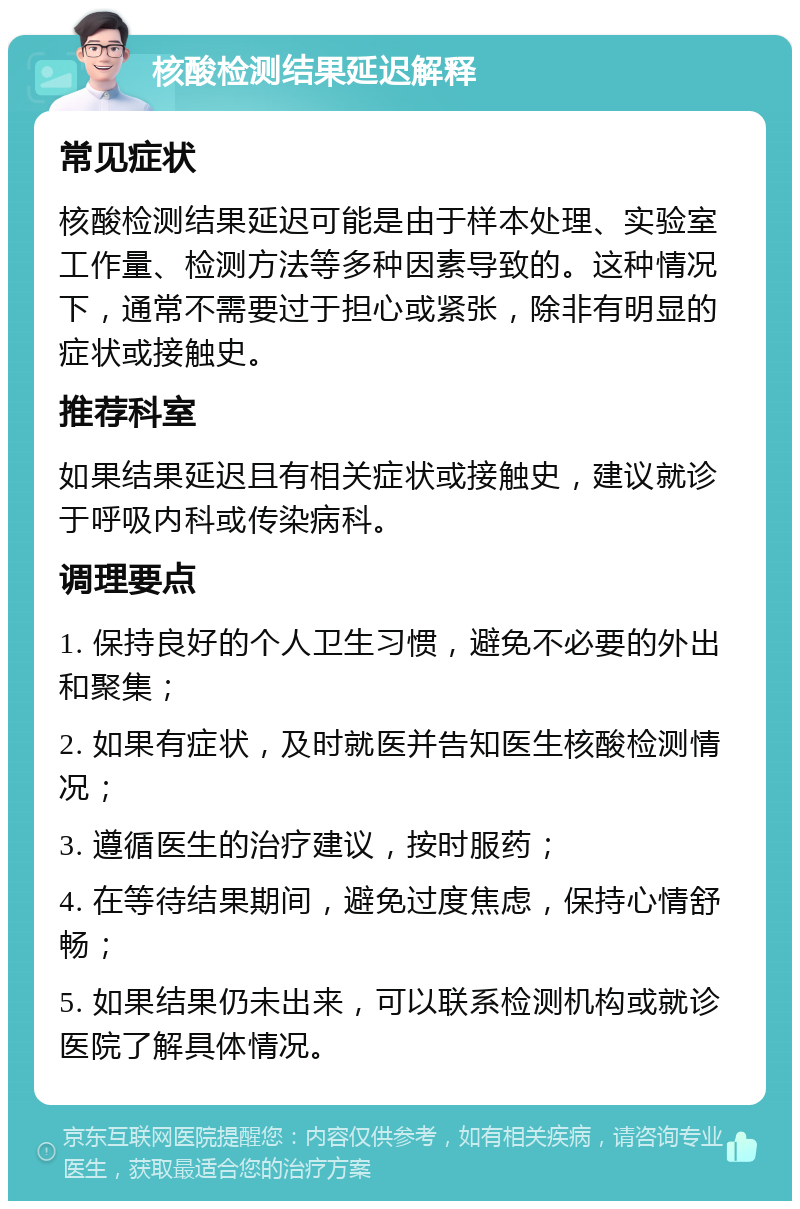 核酸检测结果延迟解释 常见症状 核酸检测结果延迟可能是由于样本处理、实验室工作量、检测方法等多种因素导致的。这种情况下，通常不需要过于担心或紧张，除非有明显的症状或接触史。 推荐科室 如果结果延迟且有相关症状或接触史，建议就诊于呼吸内科或传染病科。 调理要点 1. 保持良好的个人卫生习惯，避免不必要的外出和聚集； 2. 如果有症状，及时就医并告知医生核酸检测情况； 3. 遵循医生的治疗建议，按时服药； 4. 在等待结果期间，避免过度焦虑，保持心情舒畅； 5. 如果结果仍未出来，可以联系检测机构或就诊医院了解具体情况。