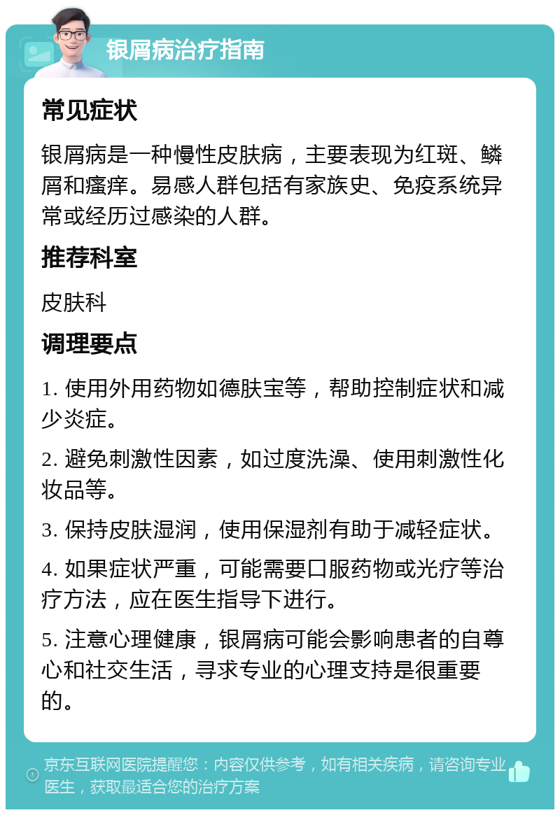 银屑病治疗指南 常见症状 银屑病是一种慢性皮肤病，主要表现为红斑、鳞屑和瘙痒。易感人群包括有家族史、免疫系统异常或经历过感染的人群。 推荐科室 皮肤科 调理要点 1. 使用外用药物如德肤宝等，帮助控制症状和减少炎症。 2. 避免刺激性因素，如过度洗澡、使用刺激性化妆品等。 3. 保持皮肤湿润，使用保湿剂有助于减轻症状。 4. 如果症状严重，可能需要口服药物或光疗等治疗方法，应在医生指导下进行。 5. 注意心理健康，银屑病可能会影响患者的自尊心和社交生活，寻求专业的心理支持是很重要的。