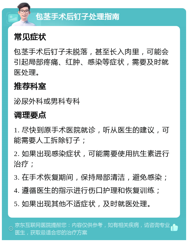 包茎手术后钉子处理指南 常见症状 包茎手术后钉子未脱落，甚至长入肉里，可能会引起局部疼痛、红肿、感染等症状，需要及时就医处理。 推荐科室 泌尿外科或男科专科 调理要点 1. 尽快到原手术医院就诊，听从医生的建议，可能需要人工拆除钉子； 2. 如果出现感染症状，可能需要使用抗生素进行治疗； 3. 在手术恢复期间，保持局部清洁，避免感染； 4. 遵循医生的指示进行伤口护理和恢复训练； 5. 如果出现其他不适症状，及时就医处理。