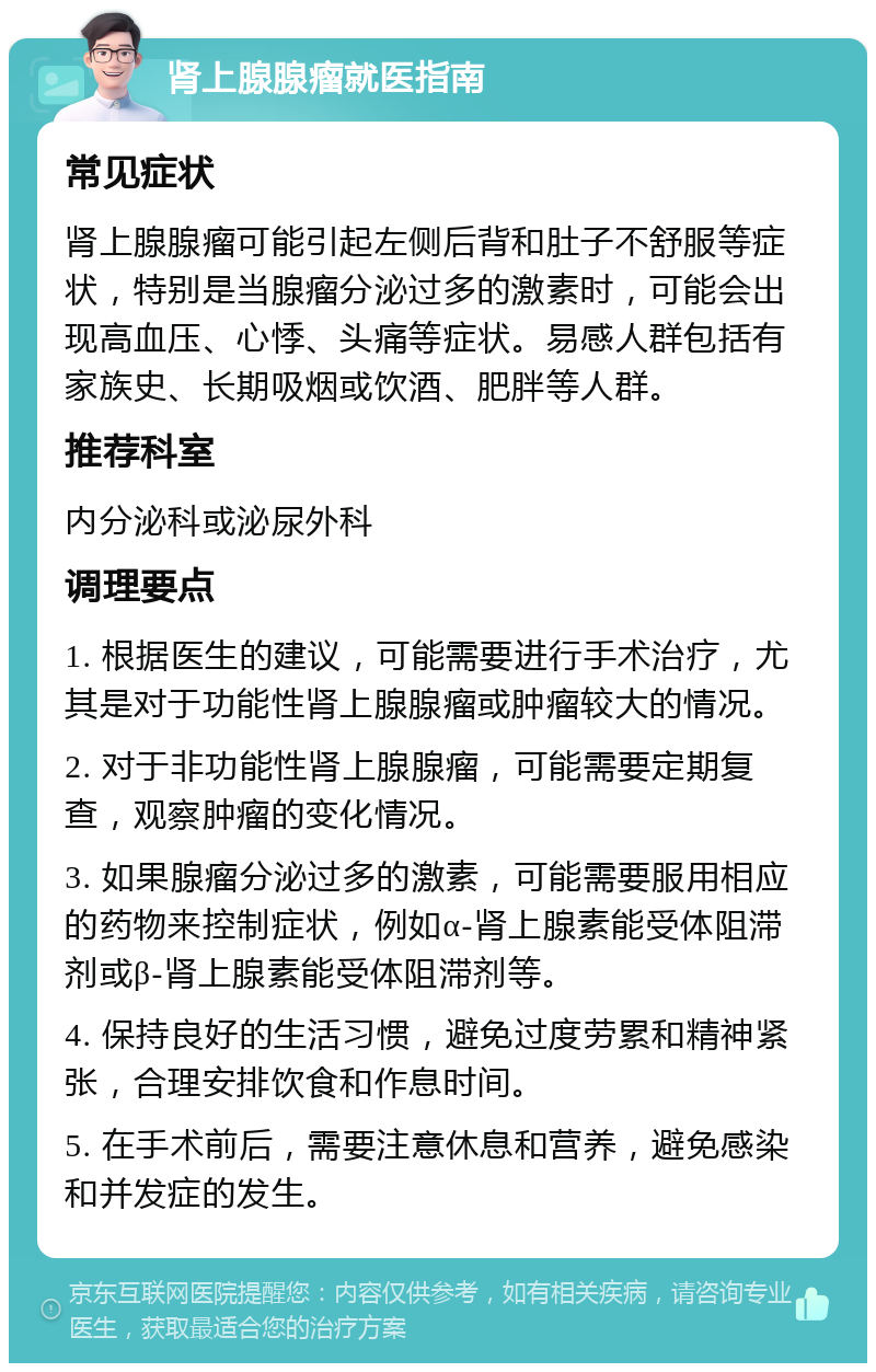 肾上腺腺瘤就医指南 常见症状 肾上腺腺瘤可能引起左侧后背和肚子不舒服等症状，特别是当腺瘤分泌过多的激素时，可能会出现高血压、心悸、头痛等症状。易感人群包括有家族史、长期吸烟或饮酒、肥胖等人群。 推荐科室 内分泌科或泌尿外科 调理要点 1. 根据医生的建议，可能需要进行手术治疗，尤其是对于功能性肾上腺腺瘤或肿瘤较大的情况。 2. 对于非功能性肾上腺腺瘤，可能需要定期复查，观察肿瘤的变化情况。 3. 如果腺瘤分泌过多的激素，可能需要服用相应的药物来控制症状，例如α-肾上腺素能受体阻滞剂或β-肾上腺素能受体阻滞剂等。 4. 保持良好的生活习惯，避免过度劳累和精神紧张，合理安排饮食和作息时间。 5. 在手术前后，需要注意休息和营养，避免感染和并发症的发生。