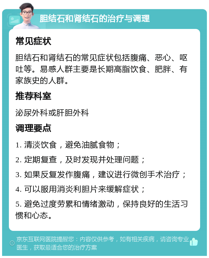 胆结石和肾结石的治疗与调理 常见症状 胆结石和肾结石的常见症状包括腹痛、恶心、呕吐等。易感人群主要是长期高脂饮食、肥胖、有家族史的人群。 推荐科室 泌尿外科或肝胆外科 调理要点 1. 清淡饮食，避免油腻食物； 2. 定期复查，及时发现并处理问题； 3. 如果反复发作腹痛，建议进行微创手术治疗； 4. 可以服用消炎利胆片来缓解症状； 5. 避免过度劳累和情绪激动，保持良好的生活习惯和心态。