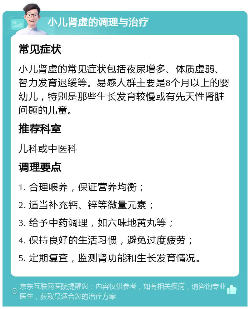 小儿肾虚的调理与治疗 常见症状 小儿肾虚的常见症状包括夜尿增多、体质虚弱、智力发育迟缓等。易感人群主要是8个月以上的婴幼儿，特别是那些生长发育较慢或有先天性肾脏问题的儿童。 推荐科室 儿科或中医科 调理要点 1. 合理喂养，保证营养均衡； 2. 适当补充钙、锌等微量元素； 3. 给予中药调理，如六味地黄丸等； 4. 保持良好的生活习惯，避免过度疲劳； 5. 定期复查，监测肾功能和生长发育情况。