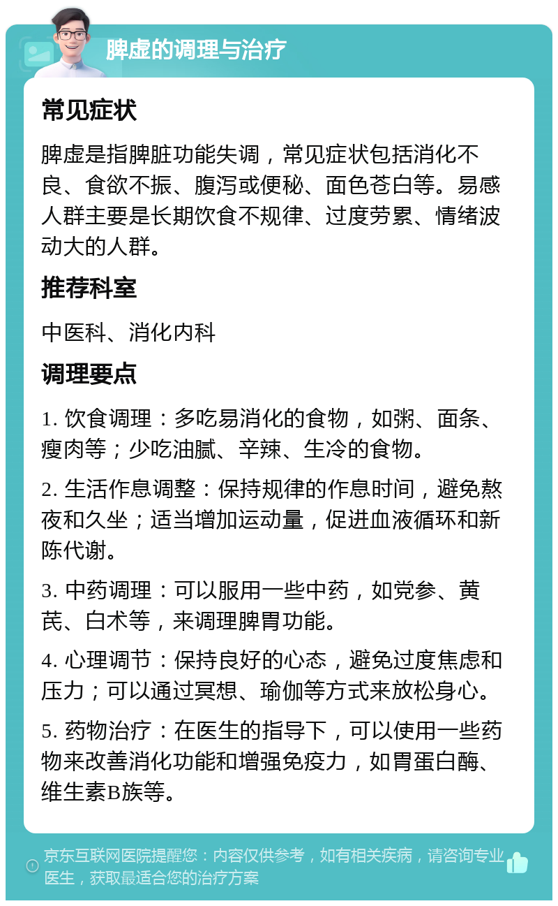 脾虚的调理与治疗 常见症状 脾虚是指脾脏功能失调，常见症状包括消化不良、食欲不振、腹泻或便秘、面色苍白等。易感人群主要是长期饮食不规律、过度劳累、情绪波动大的人群。 推荐科室 中医科、消化内科 调理要点 1. 饮食调理：多吃易消化的食物，如粥、面条、瘦肉等；少吃油腻、辛辣、生冷的食物。 2. 生活作息调整：保持规律的作息时间，避免熬夜和久坐；适当增加运动量，促进血液循环和新陈代谢。 3. 中药调理：可以服用一些中药，如党参、黄芪、白术等，来调理脾胃功能。 4. 心理调节：保持良好的心态，避免过度焦虑和压力；可以通过冥想、瑜伽等方式来放松身心。 5. 药物治疗：在医生的指导下，可以使用一些药物来改善消化功能和增强免疫力，如胃蛋白酶、维生素B族等。