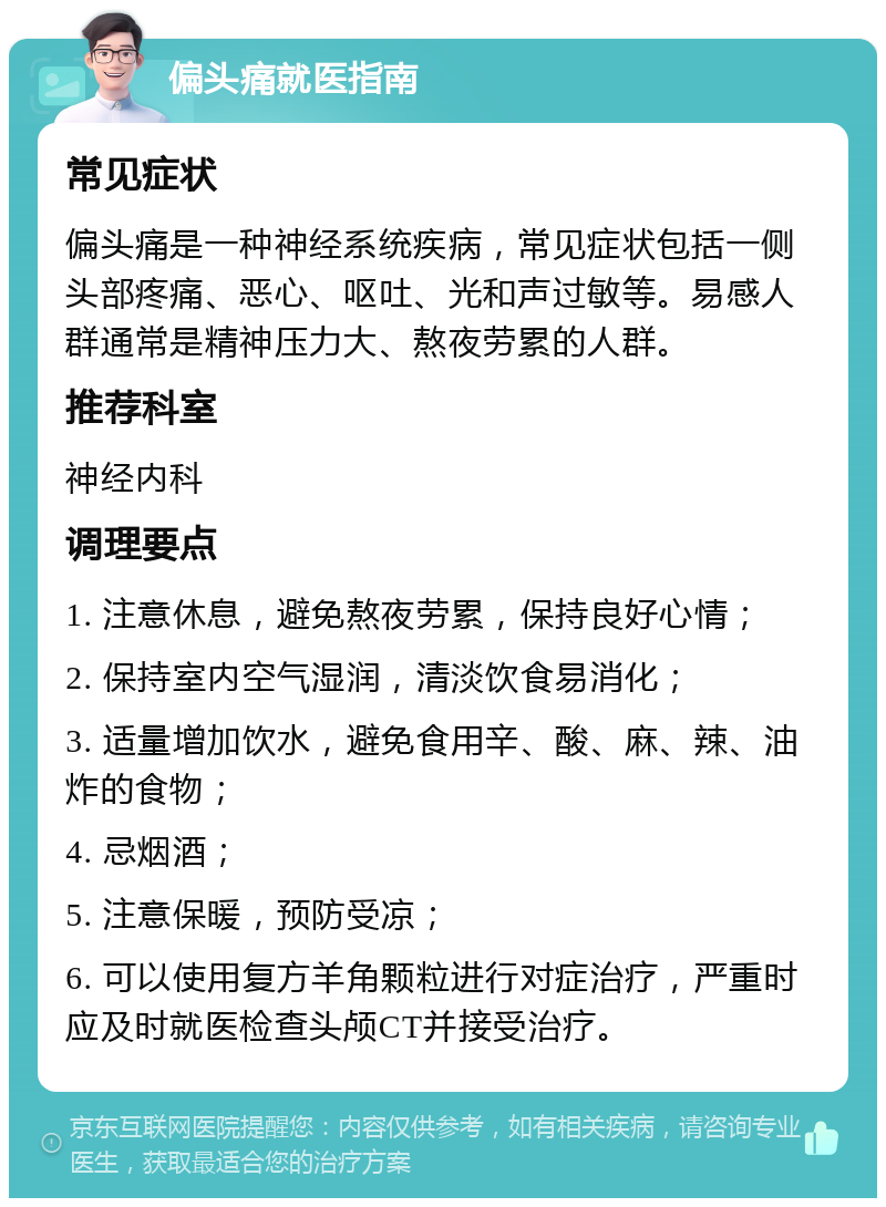 偏头痛就医指南 常见症状 偏头痛是一种神经系统疾病，常见症状包括一侧头部疼痛、恶心、呕吐、光和声过敏等。易感人群通常是精神压力大、熬夜劳累的人群。 推荐科室 神经内科 调理要点 1. 注意休息，避免熬夜劳累，保持良好心情； 2. 保持室内空气湿润，清淡饮食易消化； 3. 适量增加饮水，避免食用辛、酸、麻、辣、油炸的食物； 4. 忌烟酒； 5. 注意保暖，预防受凉； 6. 可以使用复方羊角颗粒进行对症治疗，严重时应及时就医检查头颅CT并接受治疗。