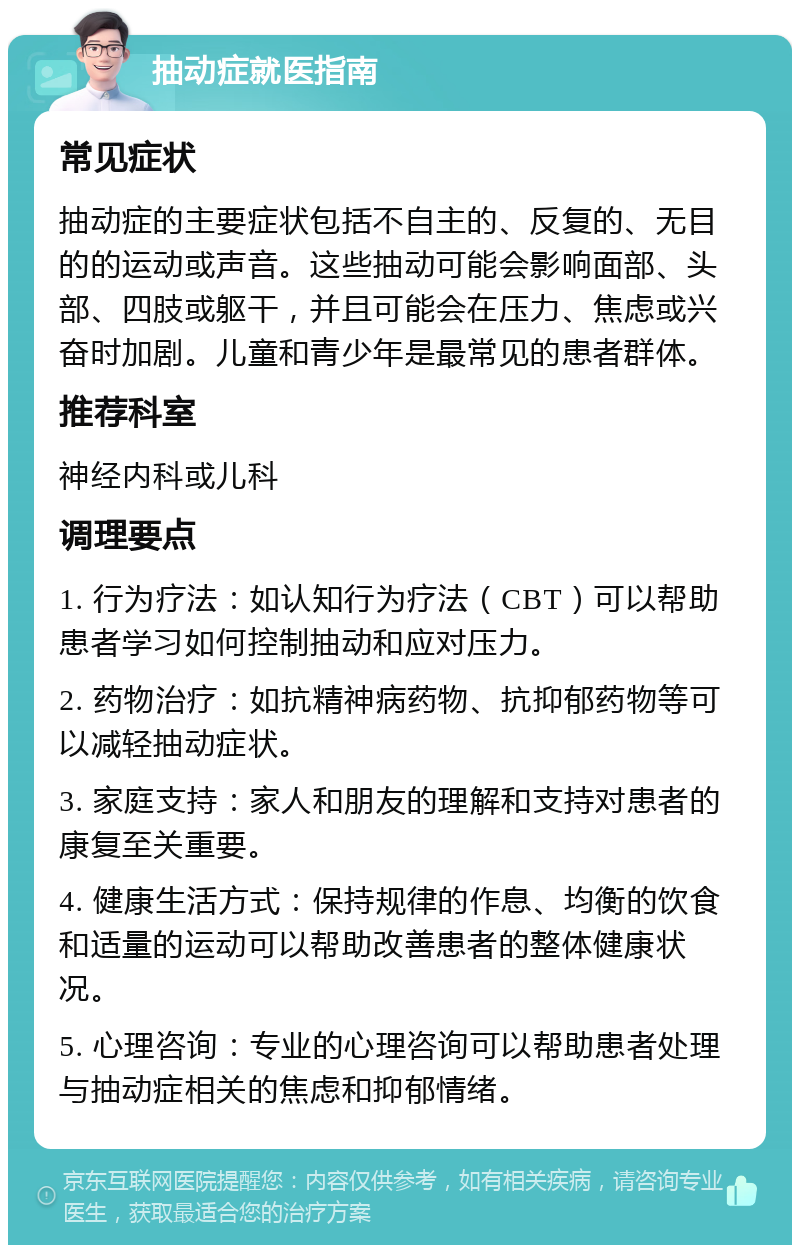 抽动症就医指南 常见症状 抽动症的主要症状包括不自主的、反复的、无目的的运动或声音。这些抽动可能会影响面部、头部、四肢或躯干，并且可能会在压力、焦虑或兴奋时加剧。儿童和青少年是最常见的患者群体。 推荐科室 神经内科或儿科 调理要点 1. 行为疗法：如认知行为疗法（CBT）可以帮助患者学习如何控制抽动和应对压力。 2. 药物治疗：如抗精神病药物、抗抑郁药物等可以减轻抽动症状。 3. 家庭支持：家人和朋友的理解和支持对患者的康复至关重要。 4. 健康生活方式：保持规律的作息、均衡的饮食和适量的运动可以帮助改善患者的整体健康状况。 5. 心理咨询：专业的心理咨询可以帮助患者处理与抽动症相关的焦虑和抑郁情绪。