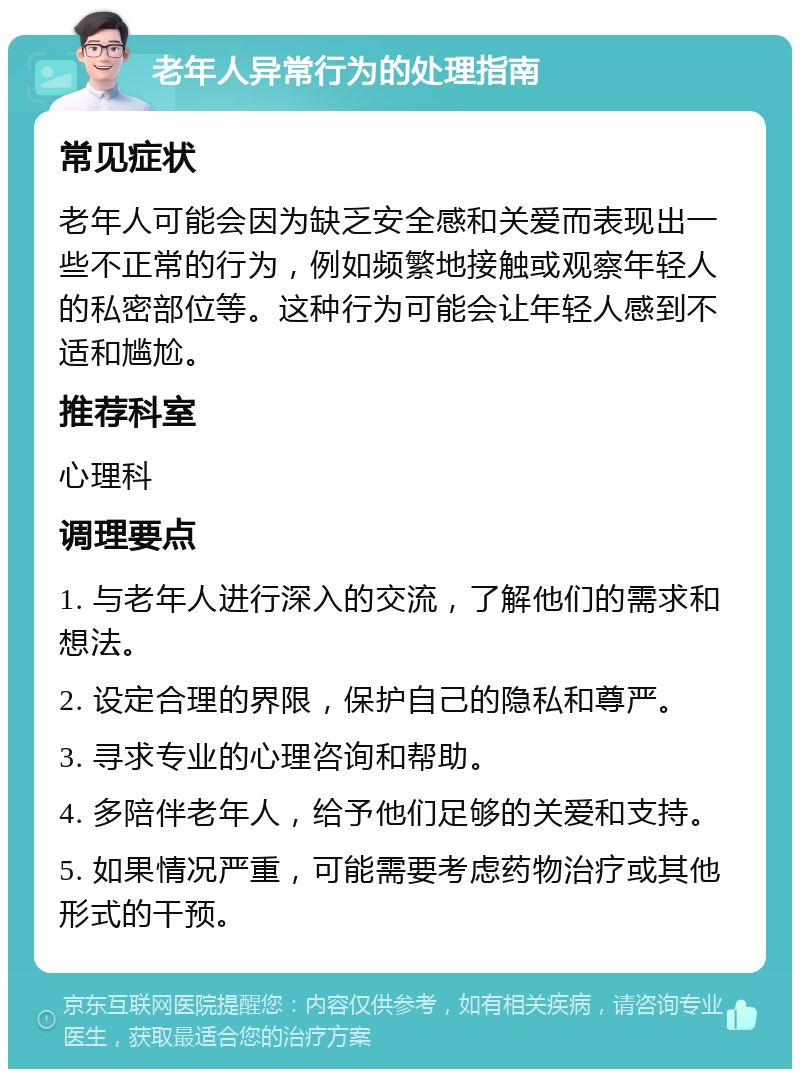 老年人异常行为的处理指南 常见症状 老年人可能会因为缺乏安全感和关爱而表现出一些不正常的行为，例如频繁地接触或观察年轻人的私密部位等。这种行为可能会让年轻人感到不适和尴尬。 推荐科室 心理科 调理要点 1. 与老年人进行深入的交流，了解他们的需求和想法。 2. 设定合理的界限，保护自己的隐私和尊严。 3. 寻求专业的心理咨询和帮助。 4. 多陪伴老年人，给予他们足够的关爱和支持。 5. 如果情况严重，可能需要考虑药物治疗或其他形式的干预。