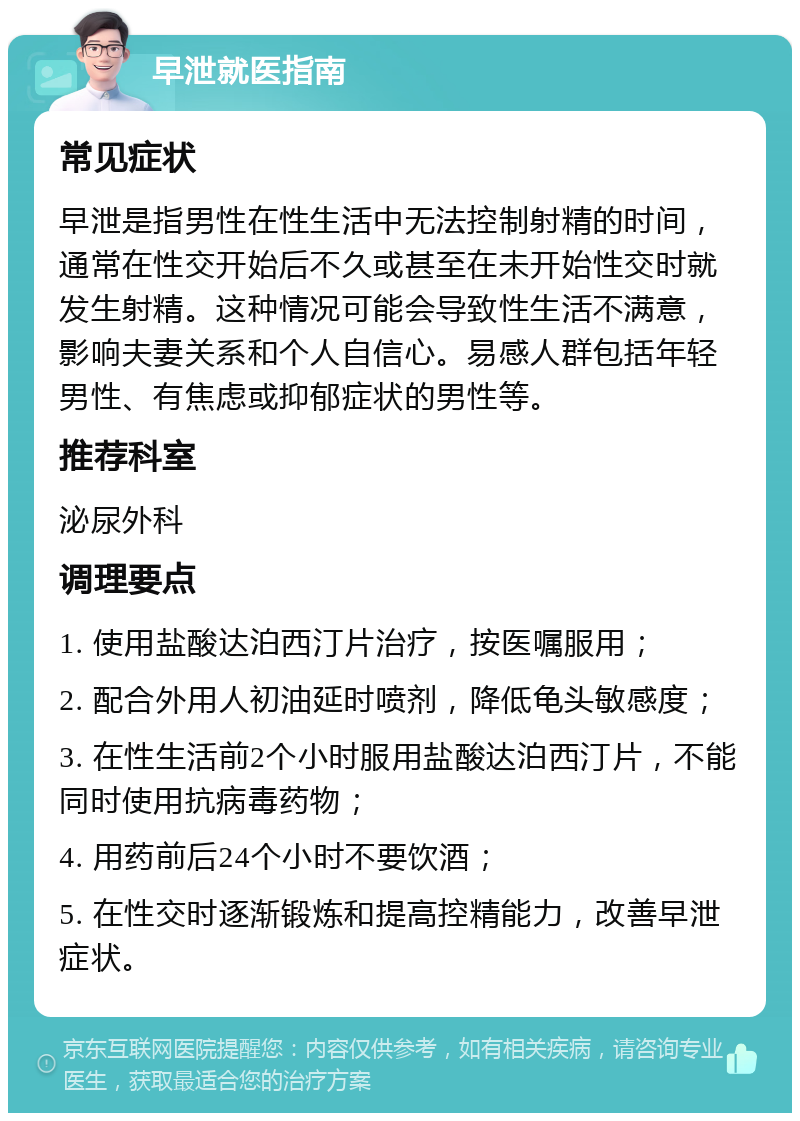 早泄就医指南 常见症状 早泄是指男性在性生活中无法控制射精的时间，通常在性交开始后不久或甚至在未开始性交时就发生射精。这种情况可能会导致性生活不满意，影响夫妻关系和个人自信心。易感人群包括年轻男性、有焦虑或抑郁症状的男性等。 推荐科室 泌尿外科 调理要点 1. 使用盐酸达泊西汀片治疗，按医嘱服用； 2. 配合外用人初油延时喷剂，降低龟头敏感度； 3. 在性生活前2个小时服用盐酸达泊西汀片，不能同时使用抗病毒药物； 4. 用药前后24个小时不要饮酒； 5. 在性交时逐渐锻炼和提高控精能力，改善早泄症状。