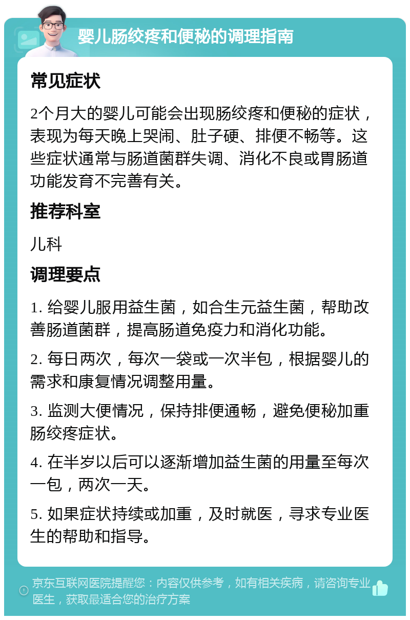 婴儿肠绞疼和便秘的调理指南 常见症状 2个月大的婴儿可能会出现肠绞疼和便秘的症状，表现为每天晚上哭闹、肚子硬、排便不畅等。这些症状通常与肠道菌群失调、消化不良或胃肠道功能发育不完善有关。 推荐科室 儿科 调理要点 1. 给婴儿服用益生菌，如合生元益生菌，帮助改善肠道菌群，提高肠道免疫力和消化功能。 2. 每日两次，每次一袋或一次半包，根据婴儿的需求和康复情况调整用量。 3. 监测大便情况，保持排便通畅，避免便秘加重肠绞疼症状。 4. 在半岁以后可以逐渐增加益生菌的用量至每次一包，两次一天。 5. 如果症状持续或加重，及时就医，寻求专业医生的帮助和指导。