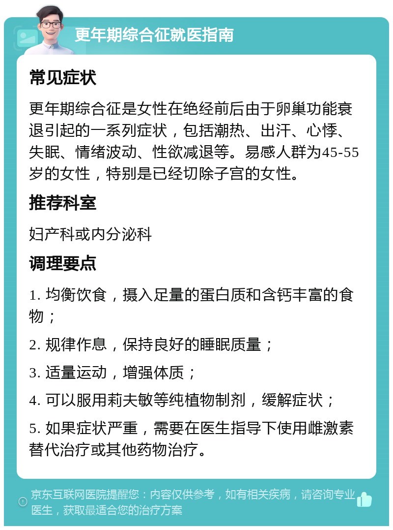 更年期综合征就医指南 常见症状 更年期综合征是女性在绝经前后由于卵巢功能衰退引起的一系列症状，包括潮热、出汗、心悸、失眠、情绪波动、性欲减退等。易感人群为45-55岁的女性，特别是已经切除子宫的女性。 推荐科室 妇产科或内分泌科 调理要点 1. 均衡饮食，摄入足量的蛋白质和含钙丰富的食物； 2. 规律作息，保持良好的睡眠质量； 3. 适量运动，增强体质； 4. 可以服用莉夫敏等纯植物制剂，缓解症状； 5. 如果症状严重，需要在医生指导下使用雌激素替代治疗或其他药物治疗。