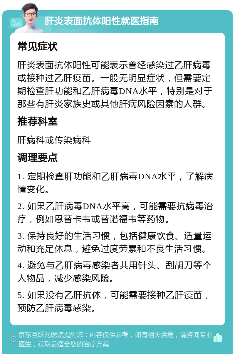 肝炎表面抗体阳性就医指南 常见症状 肝炎表面抗体阳性可能表示曾经感染过乙肝病毒或接种过乙肝疫苗。一般无明显症状，但需要定期检查肝功能和乙肝病毒DNA水平，特别是对于那些有肝炎家族史或其他肝病风险因素的人群。 推荐科室 肝病科或传染病科 调理要点 1. 定期检查肝功能和乙肝病毒DNA水平，了解病情变化。 2. 如果乙肝病毒DNA水平高，可能需要抗病毒治疗，例如恩替卡韦或替诺福韦等药物。 3. 保持良好的生活习惯，包括健康饮食、适量运动和充足休息，避免过度劳累和不良生活习惯。 4. 避免与乙肝病毒感染者共用针头、刮胡刀等个人物品，减少感染风险。 5. 如果没有乙肝抗体，可能需要接种乙肝疫苗，预防乙肝病毒感染。