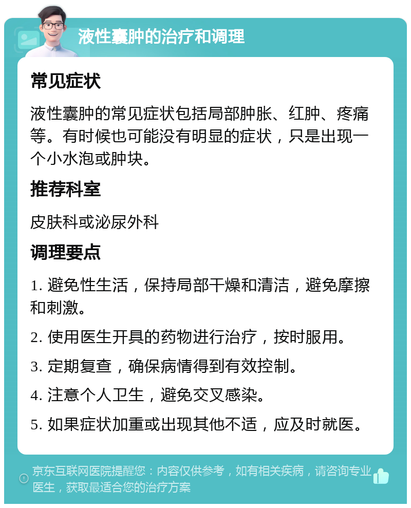 液性囊肿的治疗和调理 常见症状 液性囊肿的常见症状包括局部肿胀、红肿、疼痛等。有时候也可能没有明显的症状，只是出现一个小水泡或肿块。 推荐科室 皮肤科或泌尿外科 调理要点 1. 避免性生活，保持局部干燥和清洁，避免摩擦和刺激。 2. 使用医生开具的药物进行治疗，按时服用。 3. 定期复查，确保病情得到有效控制。 4. 注意个人卫生，避免交叉感染。 5. 如果症状加重或出现其他不适，应及时就医。