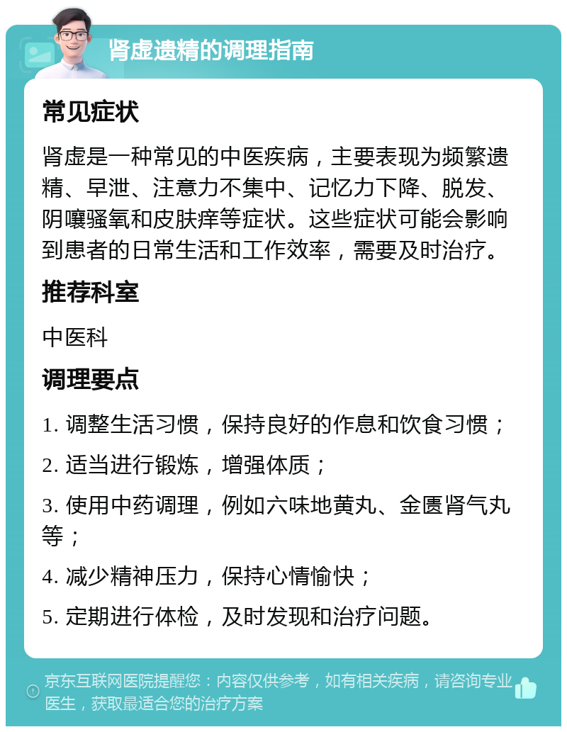 肾虚遗精的调理指南 常见症状 肾虚是一种常见的中医疾病，主要表现为频繁遗精、早泄、注意力不集中、记忆力下降、脱发、阴嚷骚氧和皮肤痒等症状。这些症状可能会影响到患者的日常生活和工作效率，需要及时治疗。 推荐科室 中医科 调理要点 1. 调整生活习惯，保持良好的作息和饮食习惯； 2. 适当进行锻炼，增强体质； 3. 使用中药调理，例如六味地黄丸、金匮肾气丸等； 4. 减少精神压力，保持心情愉快； 5. 定期进行体检，及时发现和治疗问题。