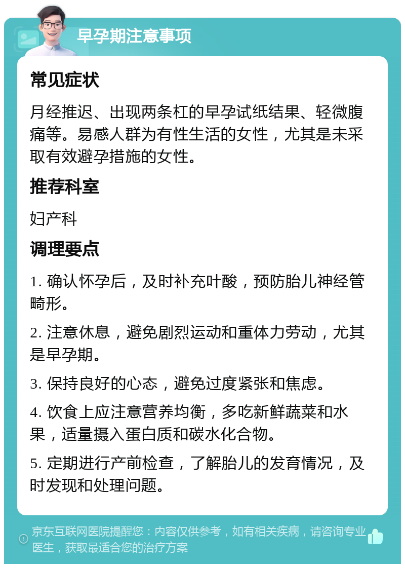 早孕期注意事项 常见症状 月经推迟、出现两条杠的早孕试纸结果、轻微腹痛等。易感人群为有性生活的女性，尤其是未采取有效避孕措施的女性。 推荐科室 妇产科 调理要点 1. 确认怀孕后，及时补充叶酸，预防胎儿神经管畸形。 2. 注意休息，避免剧烈运动和重体力劳动，尤其是早孕期。 3. 保持良好的心态，避免过度紧张和焦虑。 4. 饮食上应注意营养均衡，多吃新鲜蔬菜和水果，适量摄入蛋白质和碳水化合物。 5. 定期进行产前检查，了解胎儿的发育情况，及时发现和处理问题。