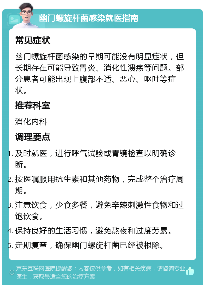 幽门螺旋杆菌感染就医指南 常见症状 幽门螺旋杆菌感染的早期可能没有明显症状，但长期存在可能导致胃炎、消化性溃疡等问题。部分患者可能出现上腹部不适、恶心、呕吐等症状。 推荐科室 消化内科 调理要点 及时就医，进行呼气试验或胃镜检查以明确诊断。 按医嘱服用抗生素和其他药物，完成整个治疗周期。 注意饮食，少食多餐，避免辛辣刺激性食物和过饱饮食。 保持良好的生活习惯，避免熬夜和过度劳累。 定期复查，确保幽门螺旋杆菌已经被根除。