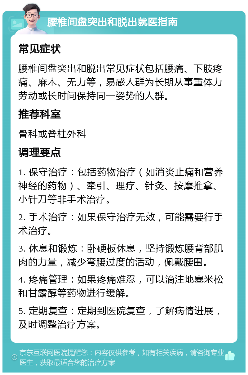 腰椎间盘突出和脱出就医指南 常见症状 腰椎间盘突出和脱出常见症状包括腰痛、下肢疼痛、麻木、无力等，易感人群为长期从事重体力劳动或长时间保持同一姿势的人群。 推荐科室 骨科或脊柱外科 调理要点 1. 保守治疗：包括药物治疗（如消炎止痛和营养神经的药物）、牵引、理疗、针灸、按摩推拿、小针刀等非手术治疗。 2. 手术治疗：如果保守治疗无效，可能需要行手术治疗。 3. 休息和锻炼：卧硬板休息，坚持锻炼腰背部肌肉的力量，减少弯腰过度的活动，佩戴腰围。 4. 疼痛管理：如果疼痛难忍，可以滴注地塞米松和甘露醇等药物进行缓解。 5. 定期复查：定期到医院复查，了解病情进展，及时调整治疗方案。