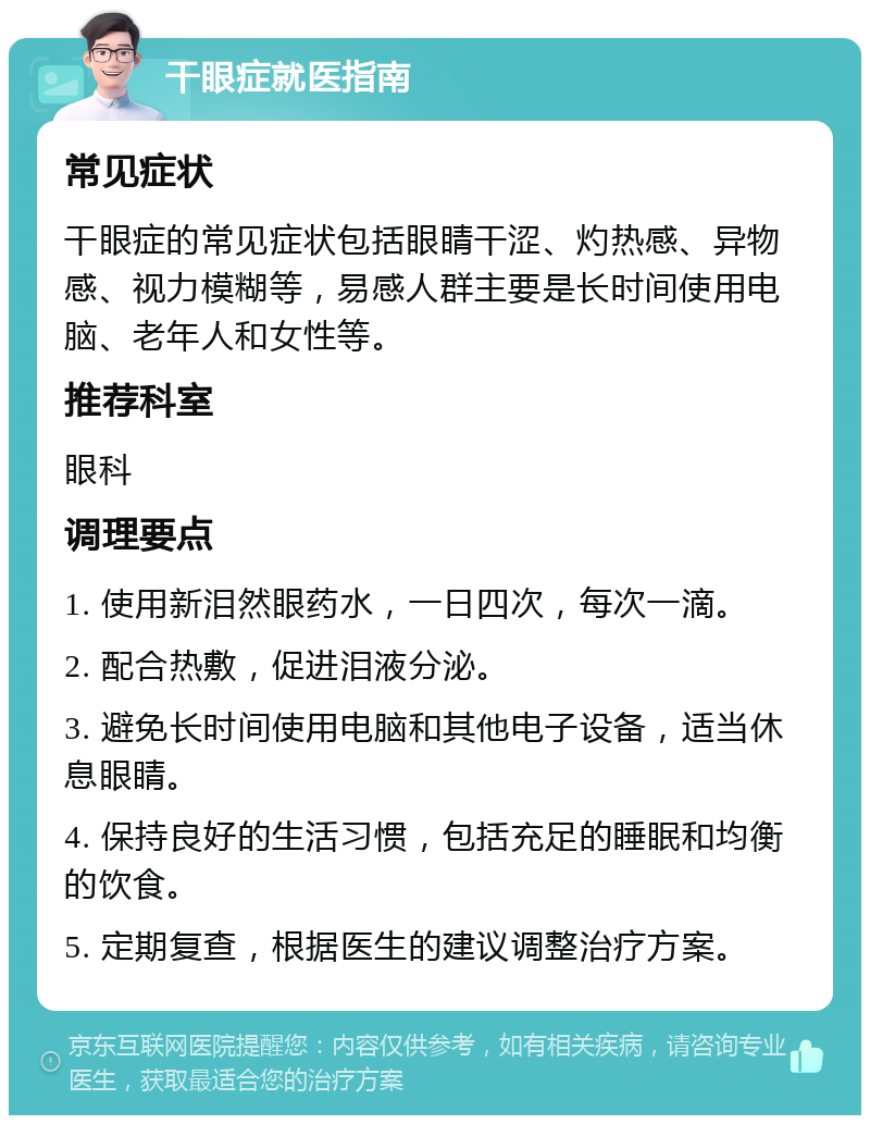 干眼症就医指南 常见症状 干眼症的常见症状包括眼睛干涩、灼热感、异物感、视力模糊等，易感人群主要是长时间使用电脑、老年人和女性等。 推荐科室 眼科 调理要点 1. 使用新泪然眼药水，一日四次，每次一滴。 2. 配合热敷，促进泪液分泌。 3. 避免长时间使用电脑和其他电子设备，适当休息眼睛。 4. 保持良好的生活习惯，包括充足的睡眠和均衡的饮食。 5. 定期复查，根据医生的建议调整治疗方案。