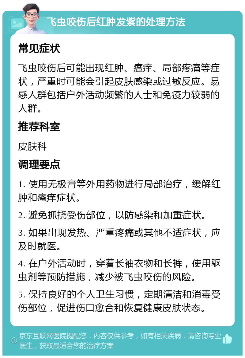 飞虫咬伤后红肿发紫的处理方法 常见症状 飞虫咬伤后可能出现红肿、瘙痒、局部疼痛等症状，严重时可能会引起皮肤感染或过敏反应。易感人群包括户外活动频繁的人士和免疫力较弱的人群。 推荐科室 皮肤科 调理要点 1. 使用无极膏等外用药物进行局部治疗，缓解红肿和瘙痒症状。 2. 避免抓挠受伤部位，以防感染和加重症状。 3. 如果出现发热、严重疼痛或其他不适症状，应及时就医。 4. 在户外活动时，穿着长袖衣物和长裤，使用驱虫剂等预防措施，减少被飞虫咬伤的风险。 5. 保持良好的个人卫生习惯，定期清洁和消毒受伤部位，促进伤口愈合和恢复健康皮肤状态。