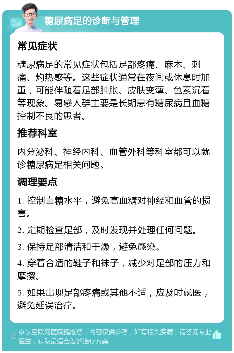 糖尿病足的诊断与管理 常见症状 糖尿病足的常见症状包括足部疼痛、麻木、刺痛、灼热感等。这些症状通常在夜间或休息时加重，可能伴随着足部肿胀、皮肤变薄、色素沉着等现象。易感人群主要是长期患有糖尿病且血糖控制不良的患者。 推荐科室 内分泌科、神经内科、血管外科等科室都可以就诊糖尿病足相关问题。 调理要点 1. 控制血糖水平，避免高血糖对神经和血管的损害。 2. 定期检查足部，及时发现并处理任何问题。 3. 保持足部清洁和干燥，避免感染。 4. 穿着合适的鞋子和袜子，减少对足部的压力和摩擦。 5. 如果出现足部疼痛或其他不适，应及时就医，避免延误治疗。