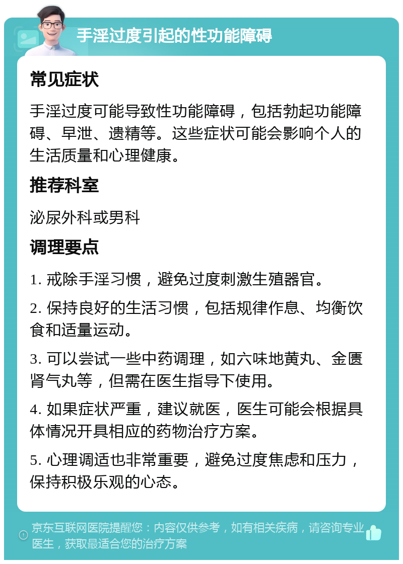 手淫过度引起的性功能障碍 常见症状 手淫过度可能导致性功能障碍，包括勃起功能障碍、早泄、遗精等。这些症状可能会影响个人的生活质量和心理健康。 推荐科室 泌尿外科或男科 调理要点 1. 戒除手淫习惯，避免过度刺激生殖器官。 2. 保持良好的生活习惯，包括规律作息、均衡饮食和适量运动。 3. 可以尝试一些中药调理，如六味地黄丸、金匮肾气丸等，但需在医生指导下使用。 4. 如果症状严重，建议就医，医生可能会根据具体情况开具相应的药物治疗方案。 5. 心理调适也非常重要，避免过度焦虑和压力，保持积极乐观的心态。