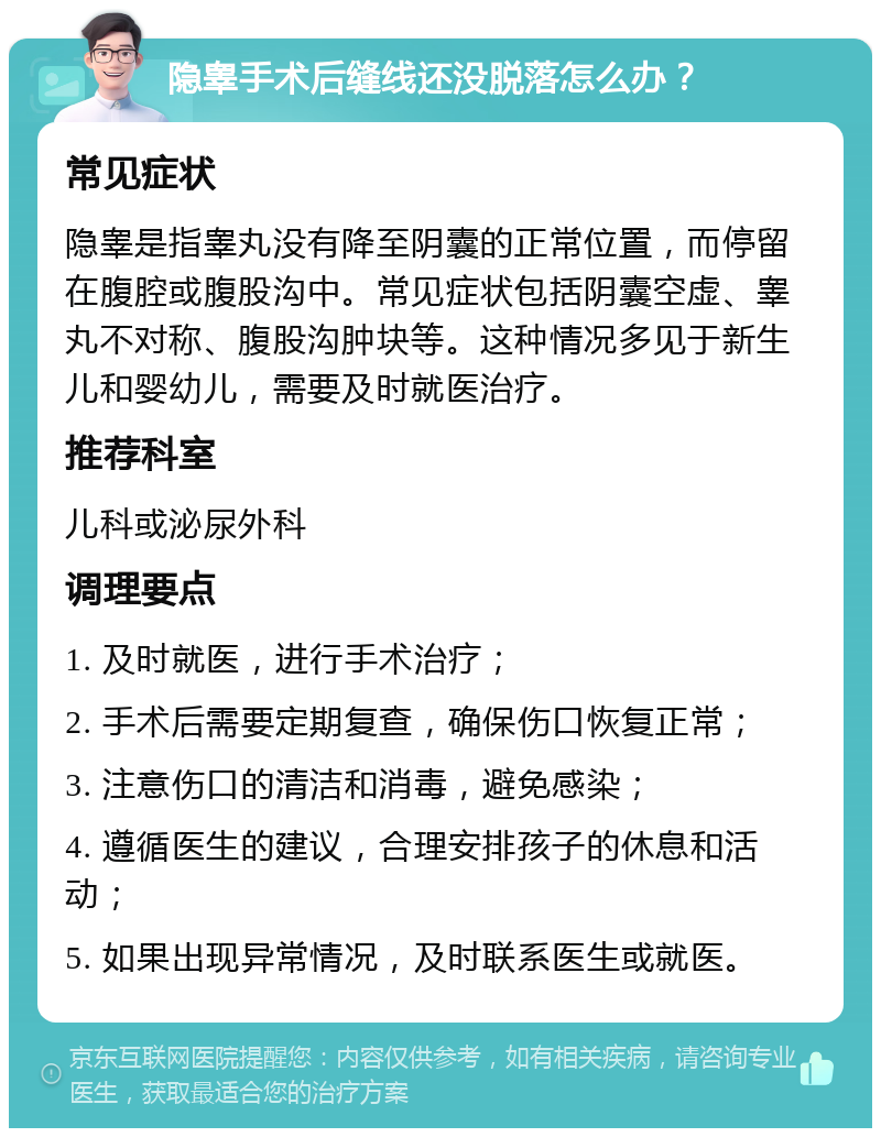 隐睾手术后缝线还没脱落怎么办？ 常见症状 隐睾是指睾丸没有降至阴囊的正常位置，而停留在腹腔或腹股沟中。常见症状包括阴囊空虚、睾丸不对称、腹股沟肿块等。这种情况多见于新生儿和婴幼儿，需要及时就医治疗。 推荐科室 儿科或泌尿外科 调理要点 1. 及时就医，进行手术治疗； 2. 手术后需要定期复查，确保伤口恢复正常； 3. 注意伤口的清洁和消毒，避免感染； 4. 遵循医生的建议，合理安排孩子的休息和活动； 5. 如果出现异常情况，及时联系医生或就医。