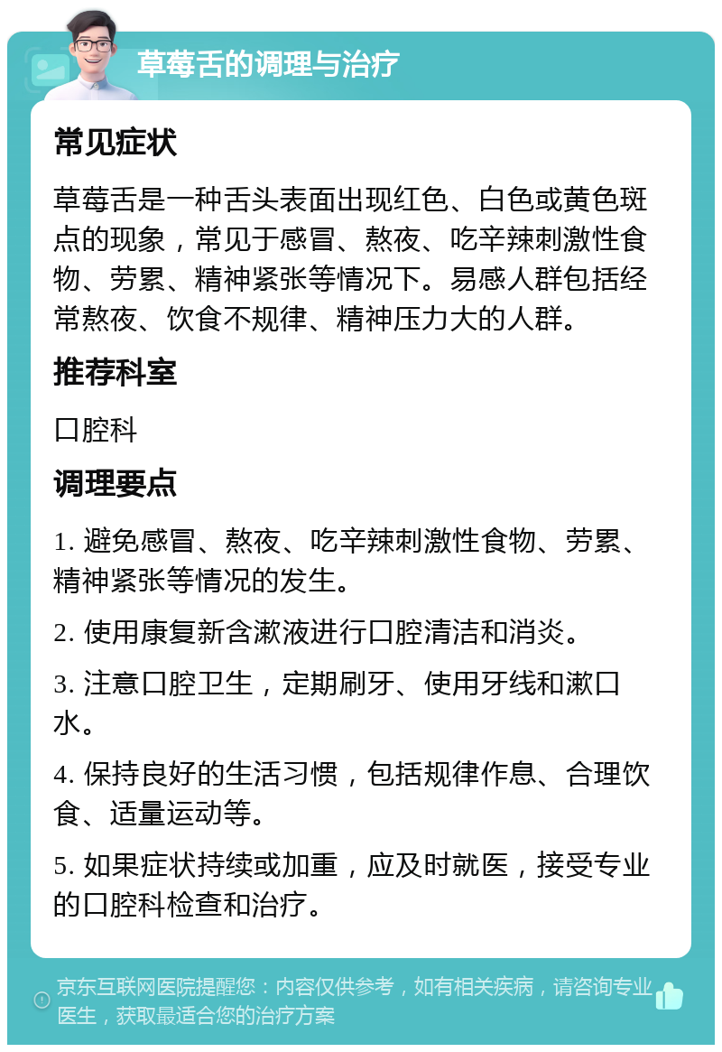 草莓舌的调理与治疗 常见症状 草莓舌是一种舌头表面出现红色、白色或黄色斑点的现象，常见于感冒、熬夜、吃辛辣刺激性食物、劳累、精神紧张等情况下。易感人群包括经常熬夜、饮食不规律、精神压力大的人群。 推荐科室 口腔科 调理要点 1. 避免感冒、熬夜、吃辛辣刺激性食物、劳累、精神紧张等情况的发生。 2. 使用康复新含漱液进行口腔清洁和消炎。 3. 注意口腔卫生，定期刷牙、使用牙线和漱口水。 4. 保持良好的生活习惯，包括规律作息、合理饮食、适量运动等。 5. 如果症状持续或加重，应及时就医，接受专业的口腔科检查和治疗。