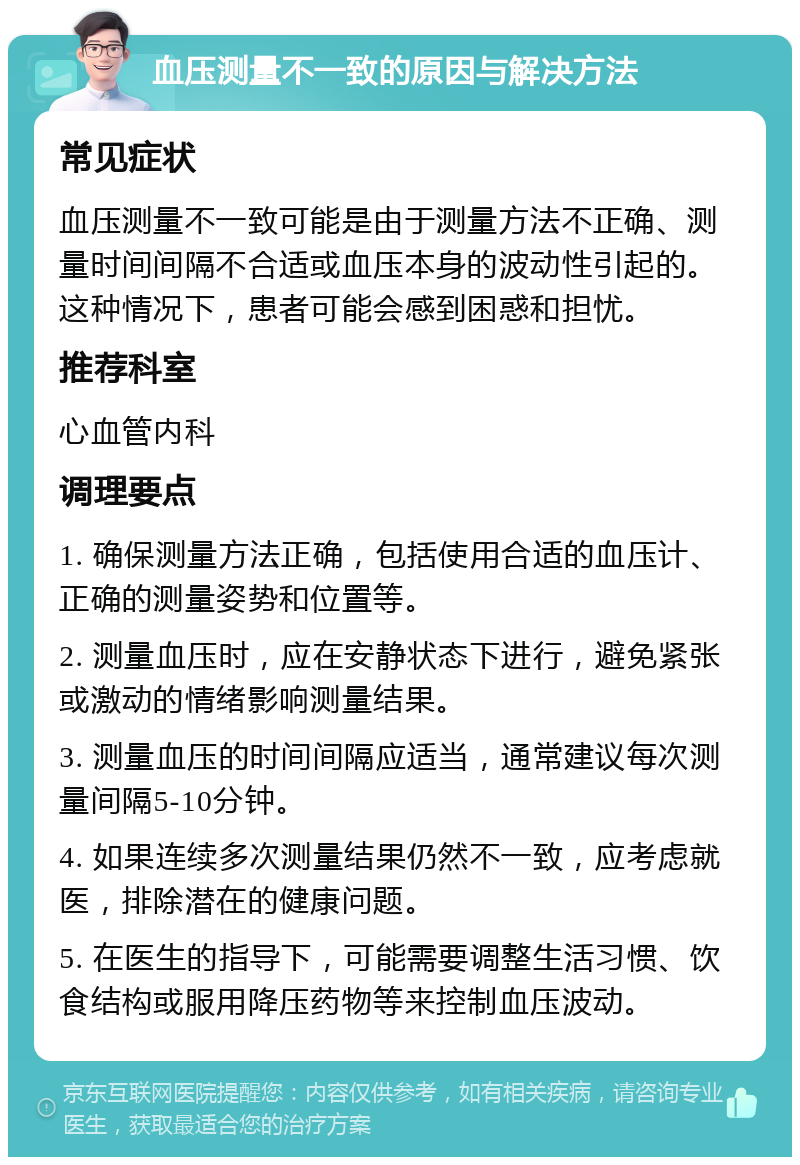 血压测量不一致的原因与解决方法 常见症状 血压测量不一致可能是由于测量方法不正确、测量时间间隔不合适或血压本身的波动性引起的。这种情况下，患者可能会感到困惑和担忧。 推荐科室 心血管内科 调理要点 1. 确保测量方法正确，包括使用合适的血压计、正确的测量姿势和位置等。 2. 测量血压时，应在安静状态下进行，避免紧张或激动的情绪影响测量结果。 3. 测量血压的时间间隔应适当，通常建议每次测量间隔5-10分钟。 4. 如果连续多次测量结果仍然不一致，应考虑就医，排除潜在的健康问题。 5. 在医生的指导下，可能需要调整生活习惯、饮食结构或服用降压药物等来控制血压波动。