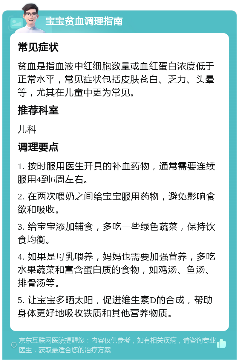 宝宝贫血调理指南 常见症状 贫血是指血液中红细胞数量或血红蛋白浓度低于正常水平，常见症状包括皮肤苍白、乏力、头晕等，尤其在儿童中更为常见。 推荐科室 儿科 调理要点 1. 按时服用医生开具的补血药物，通常需要连续服用4到6周左右。 2. 在两次喂奶之间给宝宝服用药物，避免影响食欲和吸收。 3. 给宝宝添加辅食，多吃一些绿色蔬菜，保持饮食均衡。 4. 如果是母乳喂养，妈妈也需要加强营养，多吃水果蔬菜和富含蛋白质的食物，如鸡汤、鱼汤、排骨汤等。 5. 让宝宝多晒太阳，促进维生素D的合成，帮助身体更好地吸收铁质和其他营养物质。